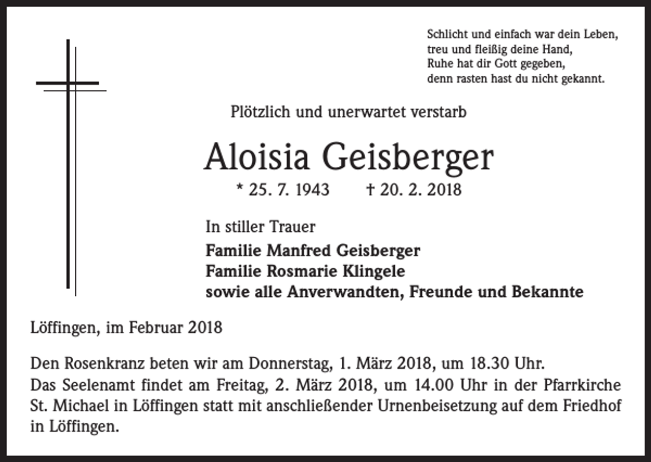 <p>Schlicht und einfach war dein Leben,<br />treu und fleißig deine Hand,<br />Ruhe hat dir Gott gegeben,<br />denn rasten hast du nicht gekannt.</p><p>Plötzlich und unerwartet verstarb</p><p>Aloisia Geisberger<br />* 25. 7. 1943 † 20. 2. 2018<br />In stiller Trauer<br />Familie Manfred Geisberger<br />Familie Rosmarie Klingele<br />sowie alle Anverwandten, Freunde und Bekannte<br />Löffingen, im Februar 2018<br />Den Rosenkranz beten wir am Donnerstag, 1. März 2018, um 18.30 Uhr.<br />Das Seelenamt findet am Freitag, 2. März 2018, um 14.00 Uhr in der Pfarrkirche<br />St. Michael in Löffingen statt mit anschließender Urnenbeisetzung auf dem Friedhof<br />in Löffingen.</p>