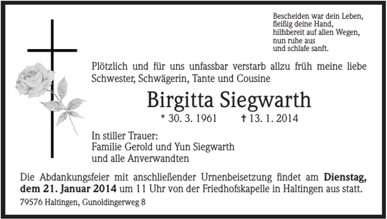 <p>Bescheiden war dein Leben,<br />fleißig deine Hand,<br />hilfsbereit auf allen Wegen,<br />nun ruhe aus<br />und schlafe sanft.</p><p>Plötzlich und für uns unfassbar verstarb allzu früh meine liebe<br />Schwester, Schwägerin, Tante und Cousine</p><p>Birgitta Siegwarth<br />* 30. 3. 1961</p><p>✝ 13. 1. 2014</p><p>In stiller Trauer:<br />Familie Gerold und Yun Siegwarth<br />und alle Anverwandten<br />Die Abdankungsfeier mit anschließender Urnenbeisetzung findet am Dienstag,<br />dem 21. Januar 2014 um 11 Uhr von der Friedhofskapelle in Haltingen aus statt.<br />79576 Haltingen, Gunoldingerweg 8</p>