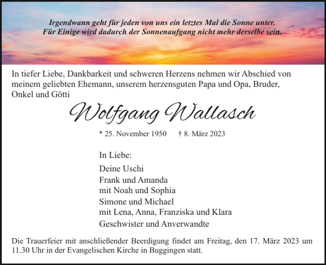 <p>Irgendwann geht für jeden von uns ein letztes Mal die Sonne unter.<br />Für Einige wird dadurch der Sonnenaufgang nicht mehr derselbe sein.</p><p>In tiefer Liebe, Dankbarkeit und schweren Herzens nehmen wir Abschied von<br />meinem geliebten Ehemann, unserem herzensguten Papa und Opa, Bruder,<br />Onkel und Götti</p><p>Wolfgang Wallasch<br />* 25. November 1950</p><p>† 8. März 2023</p><p>In Liebe:<br />Deine Uschi<br />Frank und Amanda<br />mit Noah und Sophia<br />Simone und Michael<br />mit Lena, Anna, Franziska und Klara<br />Geschwister und Anverwandte<br />Die Trauerfeier mit anschließender Beerdigung findet am Freitag, den 17. März 2023 um<br />11.30 Uhr in der Evangelischen Kirche in Buggingen statt.</p>