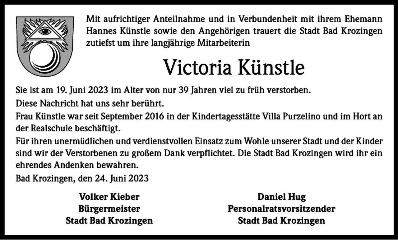 <p>Mit aufrichtiger Anteilnahme und in Verbundenheit mit ihrem Ehemann<br />Hannes Künstle sowie den Angehörigen trauert die Stadt Bad Krozingen<br />zutiefst um ihre langjährige Mitarbeiterin</p><p>Victoria Künstle<br />Sie ist am 19. Juni 2023 im Alter von nur 39 Jahren viel zu früh verstorben.<br />Diese Nachricht hat uns sehr berührt.<br />Frau Künstle war seit September 2016 in der Kindertagesstätte Villa Purzelino und im Hort an<br />der Realschule beschäftigt.<br />Für ihren unermüdlichen und verdienstvollen Einsatz zum Wohle unserer Stadt und der Kinder<br />sind wir der Verstorbenen zu großem Dank verpflichtet. Die Stadt Bad Krozingen wird ihr ein<br />ehrendes Andenken bewahren.<br />Bad Krozingen, den 24. Juni 2023</p><p>Volker Kieber<br />Bürgermeister</p><p>Stadt Bad Krozingen</p><p>Daniel Hug<br />Personalratsvorsitzender<br />Stadt Bad Krozingen</p>