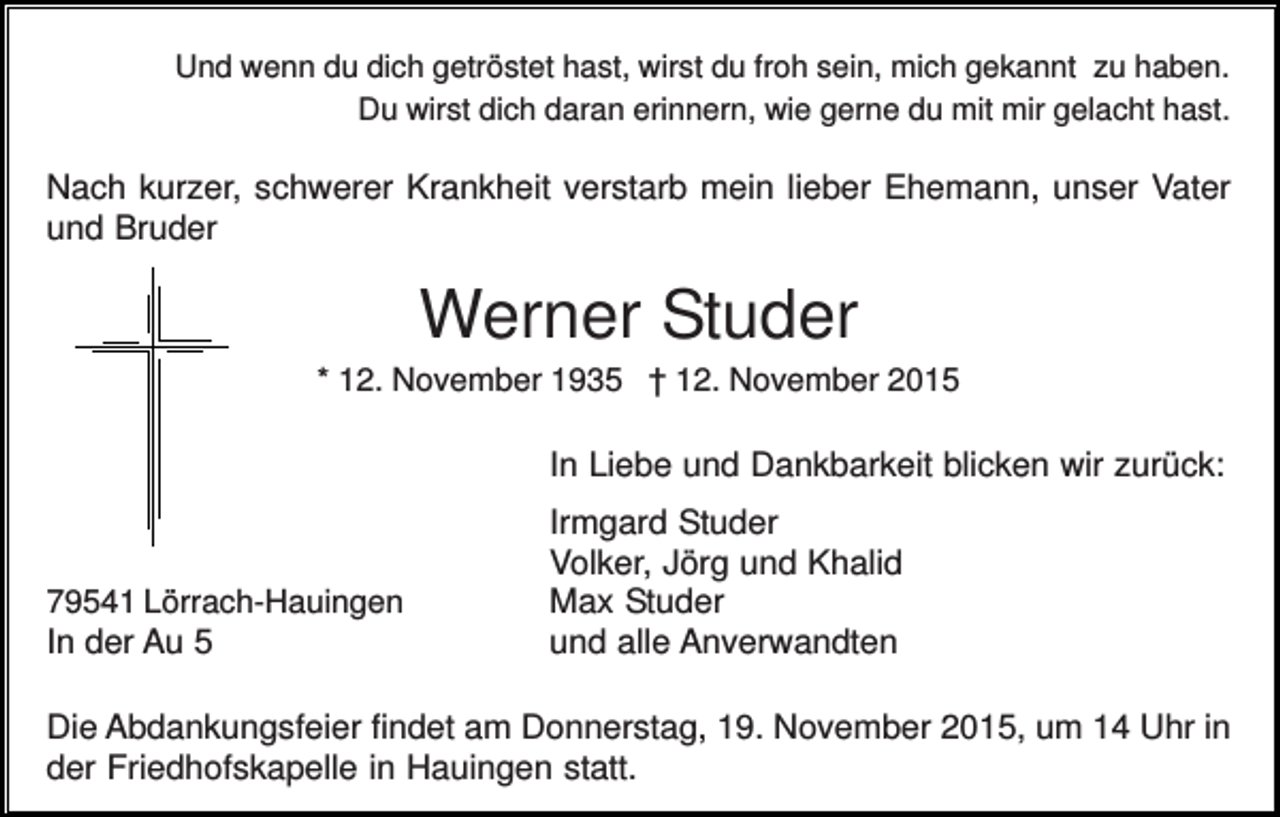 <p>Und wenn du dich getröstet hast, wirst du froh sein, mich gekannt zu haben.<br />Du wirst dich daran erinnern, wie gerne du mit mir gelacht hast.</p><p>Nach kurzer, schwerer Krankheit verstarb mein lieber Ehemann, unser Vater<br />und Bruder</p><p>Werner Studer<br />* 12. November 1935 † 12. November 2015</p><p>In Liebe und Dankbarkeit blicken wir zurück:</p><p>79541 Lörrach-Hauingen</p><p>In der Au 5</p><p>Irmgard Studer<br />Volker, Jörg und Khalid<br />Max Studer<br />und alle Anverwandten</p><p>Die Abdankungsfeier findet am Donnerstag, 19. November 2015, um 14 Uhr in<br />der Friedhofskapelle in Hauingen statt.</p>