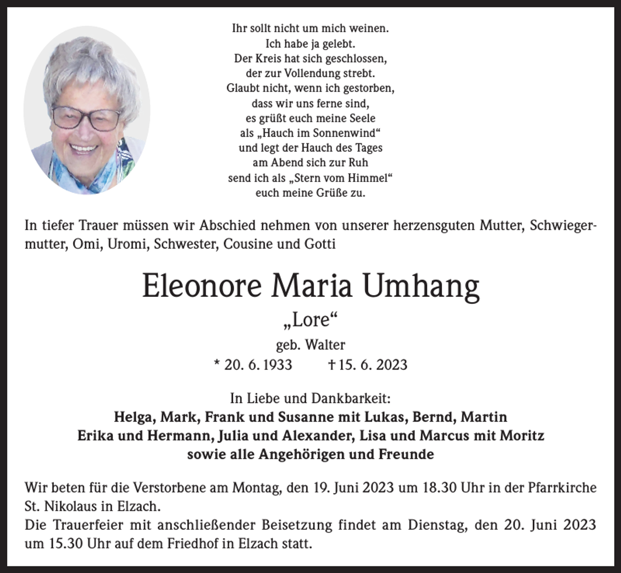 <p>Ihr sollt nicht um mich weinen.<br />Ich habe ja gelebt.<br />Der Kreis hat sich geschlossen,<br />der zur Vollendung strebt.<br />Glaubt nicht, wenn ich gestorben,<br />dass wir uns ferne sind,<br />es grüßt euch meine Seele<br />als „Hauch im Sonnenwind“<br />und legt der Hauch des Tages<br />am Abend sich zur Ruh<br />send ich als „Stern vom Himmel“<br />euch meine Grüße zu.</p><p>In tiefer Trauer müssen wir Abschied nehmen von unserer herzensguten Mutter, Schwiegermutter, Omi, Uromi, Schwester, Cousine und Gotti</p><p>Eleonore Maria Umhang<br />„Lore“<br />geb. Walter<br />* 20. 6. 1933<br />† 15. 6. 2023<br />In Liebe und Dankbarkeit:<br />Helga, Mark, Frank und Susanne mit Lukas, Bernd, Martin<br />Erika und Hermann, Julia und Alexander, Lisa und Marcus mit Moritz<br />sowie alle Angehörigen und Freunde<br />Wir beten für die Verstorbene am Montag, den 19. Juni 2023 um 18.30 Uhr in der Pfarrkirche<br />St. Nikolaus in Elzach.<br />Die Trauerfeier mit anschließender Beisetzung findet am Dienstag, den 20. Juni 2023<br />um 15.30 Uhr auf dem Friedhof in Elzach statt.</p>