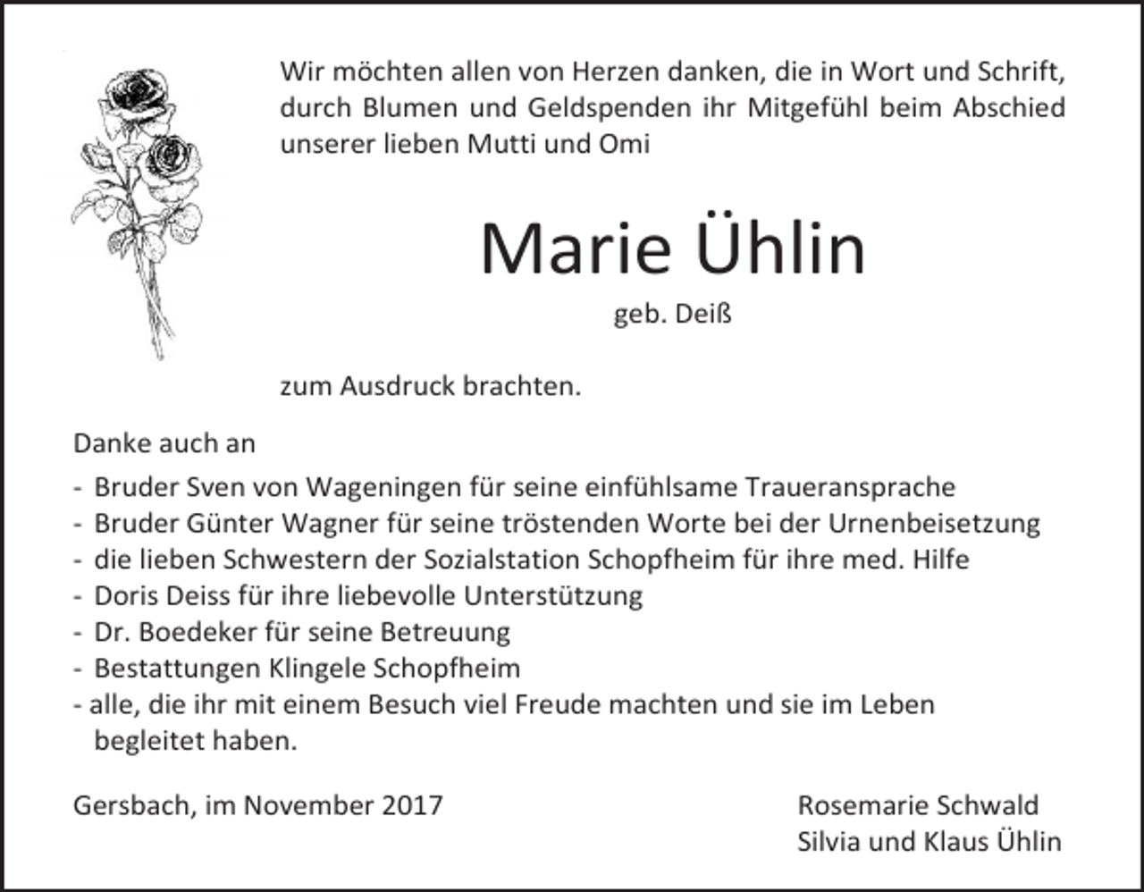 <p>Wir möchten allen von Herzen danken, die in Wort und Schrift,<br />durch Blumen und Geldspenden ihr Mitgefühl beim Abschied<br />unserer lieben Mutti und Omi</p><p>Marie Ühlin<br />geb. Deiß</p><p>zum Ausdruck brachten.<br />Danke auch an<br />- Bruder Sven von Wageningen für seine einfühlsame Traueransprache<br />- Bruder Günter Wagner für seine tröstenden Worte bei der Urnenbeisetzung<br />- die lieben Schwestern der Sozialstation Schopfheim für ihre med. Hilfe<br />- Doris Deiss für ihre liebevolle Unterstützung<br />- Dr. Boedeker für seine Betreuung<br />- Bestattungen Klingele Schopfheim<br />- alle, die ihr mit einem Besuch viel Freude machten und sie im Leben<br />begleitet haben.<br />Gersbach, im November 2017</p><p>Rosemarie Schwald<br />Silvia und Klaus Ühlin</p>