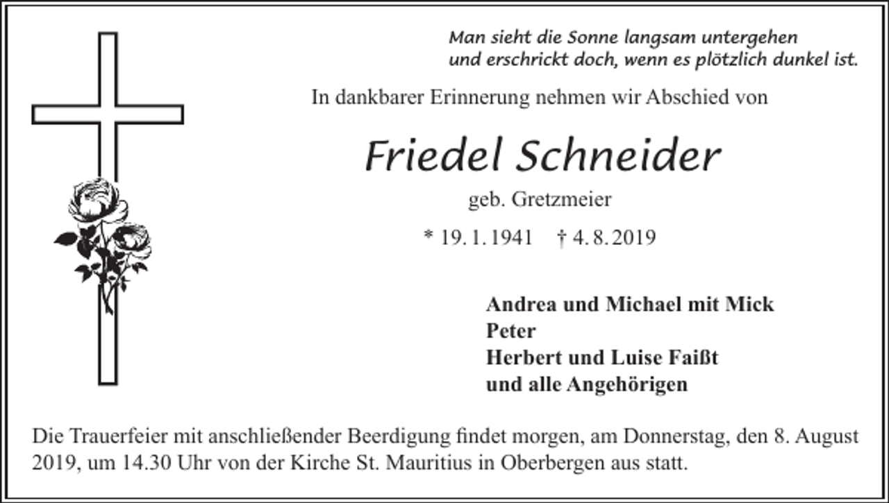 <p>Man sieht die Sonne langsam untergehen<br />und erschrickt doch, wenn es plötzlich dunkel ist.</p><p>In dankbarer Erinnerung nehmen wir Abschied von</p><p>Friedel Schneider<br />geb. Gretzmeier<br />* 19. 1. 1941</p><p>† 4. 8. 2019</p><p>Andrea und Michael mit Mick<br />Peter<br />Herbert und Luise Faißt<br />und alle Angehörigen<br />Die Trauerfeier mit anschließender Beerdigung findet morgen, am Donnerstag, den 8. August<br />2019, um 14.30 Uhr von der Kirche St. Mauritius in Oberbergen aus statt.</p>