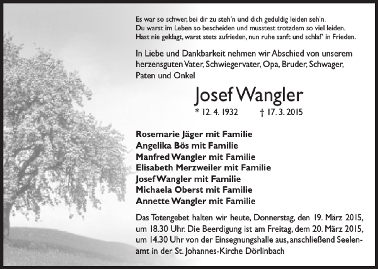 <p>Es war so schwer, bei dir zu steh’n und dich geduldig leiden seh’n.<br />Du warst im Leben so bescheiden und musstest trotzdem so viel leiden.<br />Hast nie geklagt, warst stets zufrieden, nun ruhe sanft und schlaf’ in Frieden.</p><p>In Liebe und Dankbarkeit nehmen wir Abschied von unserem<br />herzensguten Vater, Schwiegervater, Opa, Bruder, Schwager,<br />Paten und Onkel</p><p>Josef Wangler<br />* 12. 4. 1932</p><p>† 17. 3. 2015</p><p>Rosemarie Jäger mit Familie<br />Angelika Bös mit Familie<br />Manfred Wangler mit Familie<br />Elisabeth Merzweiler mit Familie<br />Josef Wangler mit Familie<br />Michaela Oberst mit Familie<br />Annette Wangler mit Familie<br />Das Totengebet halten wir heute, Donnerstag, den 19. März 2015,<br />um 18.30 Uhr. Die Beerdigung ist am Freitag, dem 20. März 2015,<br />um 14.30 Uhr von der Einsegnungshalle aus, anschließend Seelenamt in der St. Johannes-Kirche Dörlinbach</p>