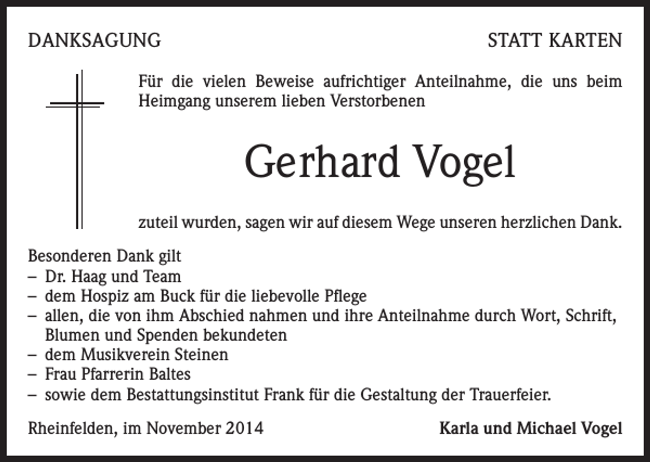 <p>DANKSAGUNG</p><p>STATT KARTEN</p><p>Für die vielen Beweise aufrichtiger Anteilnahme, die uns beim<br />Heimgang unserem lieben Verstorbenen</p><p>Gerhard Vogel<br />zuteil wurden, sagen wir auf diesem Wege unseren herzlichen Dank.<br />Besonderen Dank gilt<br />– Dr. Haag und Team<br />– dem Hospiz am Buck für die liebevolle Pflege<br />– allen, die von ihm Abschied nahmen und ihre Anteilnahme durch Wort, Schrift,<br />Blumen und Spenden bekundeten<br />– dem Musikverein Steinen<br />– Frau Pfarrerin Baltes<br />– sowie dem Bestattungsinstitut Frank für die Gestaltung der Trauerfeier.<br />Rheinfelden, im November 2014</p><p>Karla und Michael Vogel</p>