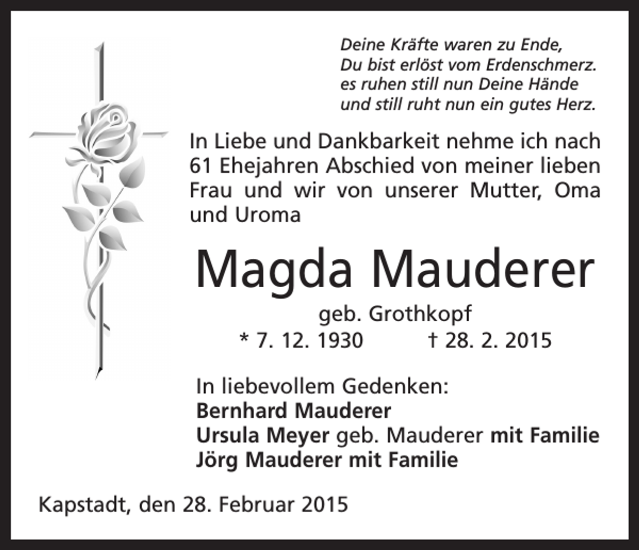 <p>Deine Kräfte waren zu Ende,<br />Du bist erlöst vom Erdenschmerz.<br />es ruhen still nun Deine Hände<br />und still ruht nun ein gutes Herz.</p><p>In Liebe und Dankbarkeit nehme ich nach<br />61 Ehejahren Abschied von meiner lieben<br />Frau und wir von unserer Mutter, Oma<br />und Uroma</p><p>Magda Mauderer<br />geb. Grothkopf<br />* 7. 12. 1930 † 28. 2. 2015<br />In liebevollem Gedenken:<br />Bernhard Mauderer<br />Ursula Meyer geb. Mauderer mit Familie<br />Jörg Mauderer mit Familie<br />Kapstadt, den 28. Februar 2015</p>
