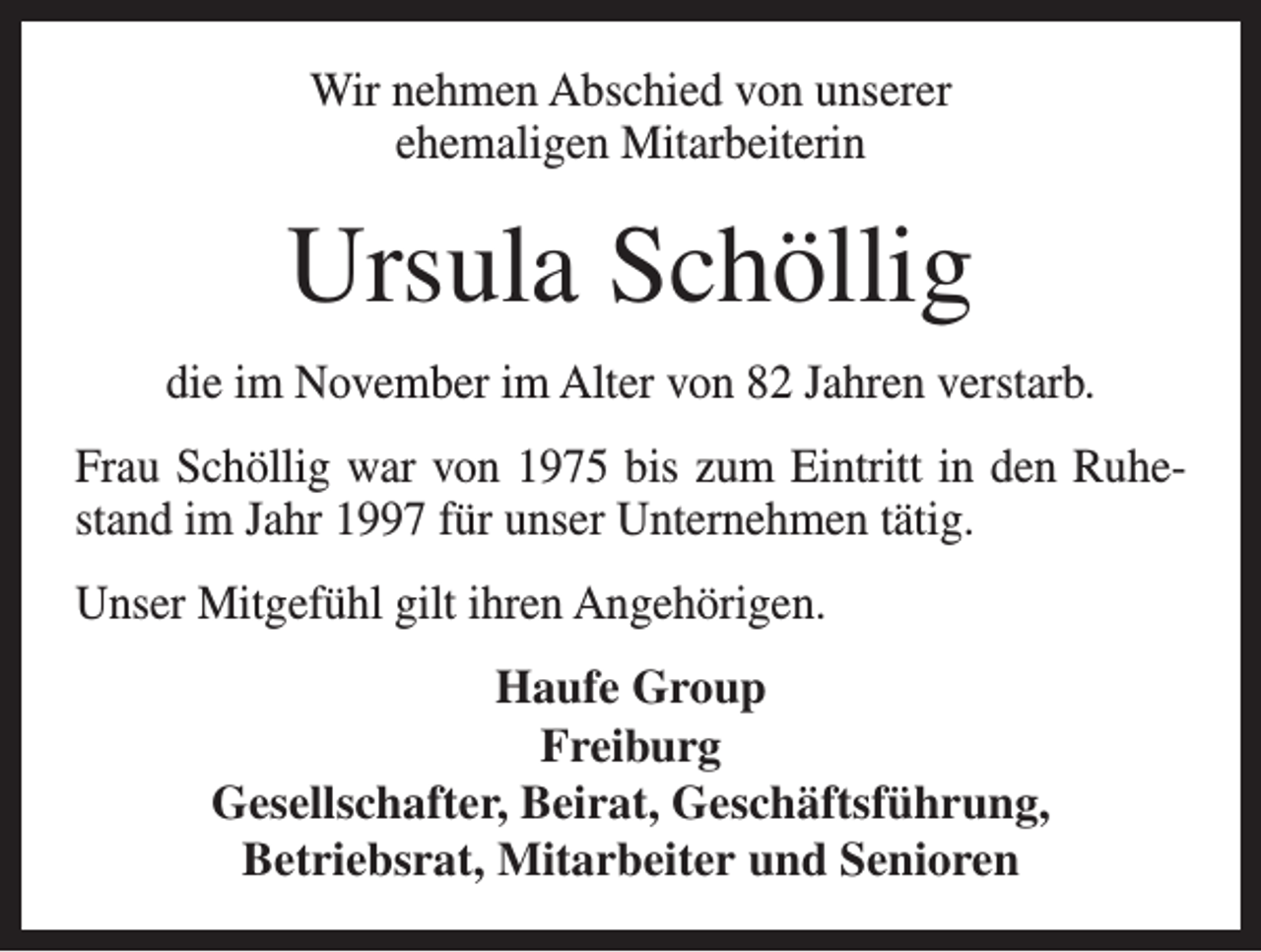 <p>Wir nehmen Abschied von unserer<br />ehemaligen Mitarbeiterin</p><p>Ursula Schöllig<br />die im November im Alter von 82 Jahren verstarb.<br />Frau Schöllig war von 1975 bis zum Eintritt in den Ruhestand im Jahr 1997 für unser Unternehmen tätig.<br />Unser Mitgefühl gilt ihren Angehörigen.<br />Haufe Group<br />Freiburg<br />Gesellschafter, Beirat, Geschäftsführung,<br />Betriebsrat, Mitarbeiter und Senioren</p>