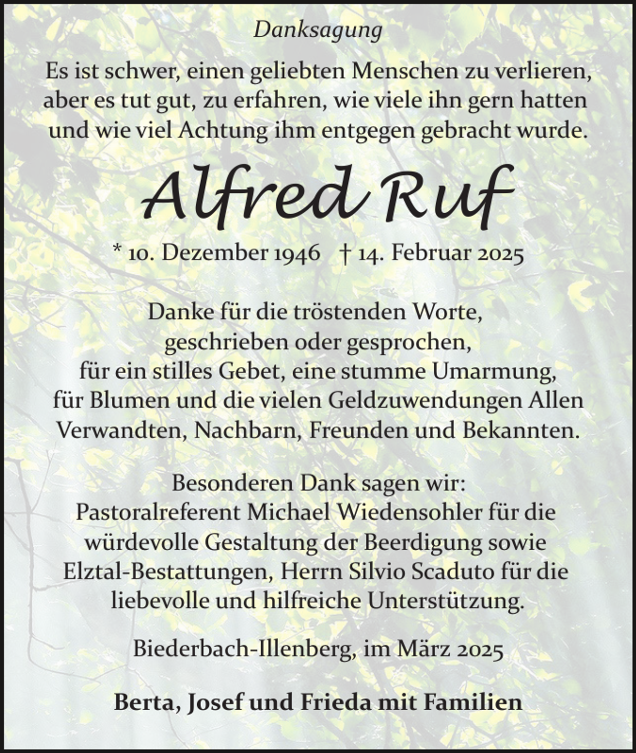 <p>Danksagung<br />Es ist schwer, einen geliebten Menschen zu verlieren,<br />aber es tut gut, zu erfahren, wie viele ihn gern hatten<br />und wie viel Achtung ihm entgegen gebracht wurde.</p><p>Alfred Ruf<br />* 10. Dezember 1946 † 14. Februar 2025<br />Danke für die tröstenden Worte,<br />geschrieben oder gesprochen,<br />für ein stilles Gebet, eine stumme Umarmung,<br />für Blumen und die vielen Geldzuwendungen Allen<br />Verwandten, Nachbarn, Freunden und Bekannten.<br />Besonderen Dank sagen wir:<br />Pastoralreferent Michael Wiedensohler für die<br />würdevolle Gestaltung der Beerdigung sowie<br />Elztal­Bestattungen, Herrn Silvio Scaduto für die<br />liebevolle und hilfreiche Unterstützung.<br />Biederbach­Illenberg, im März 2025<br />Berta, Josef und Frieda mit Familien</p>