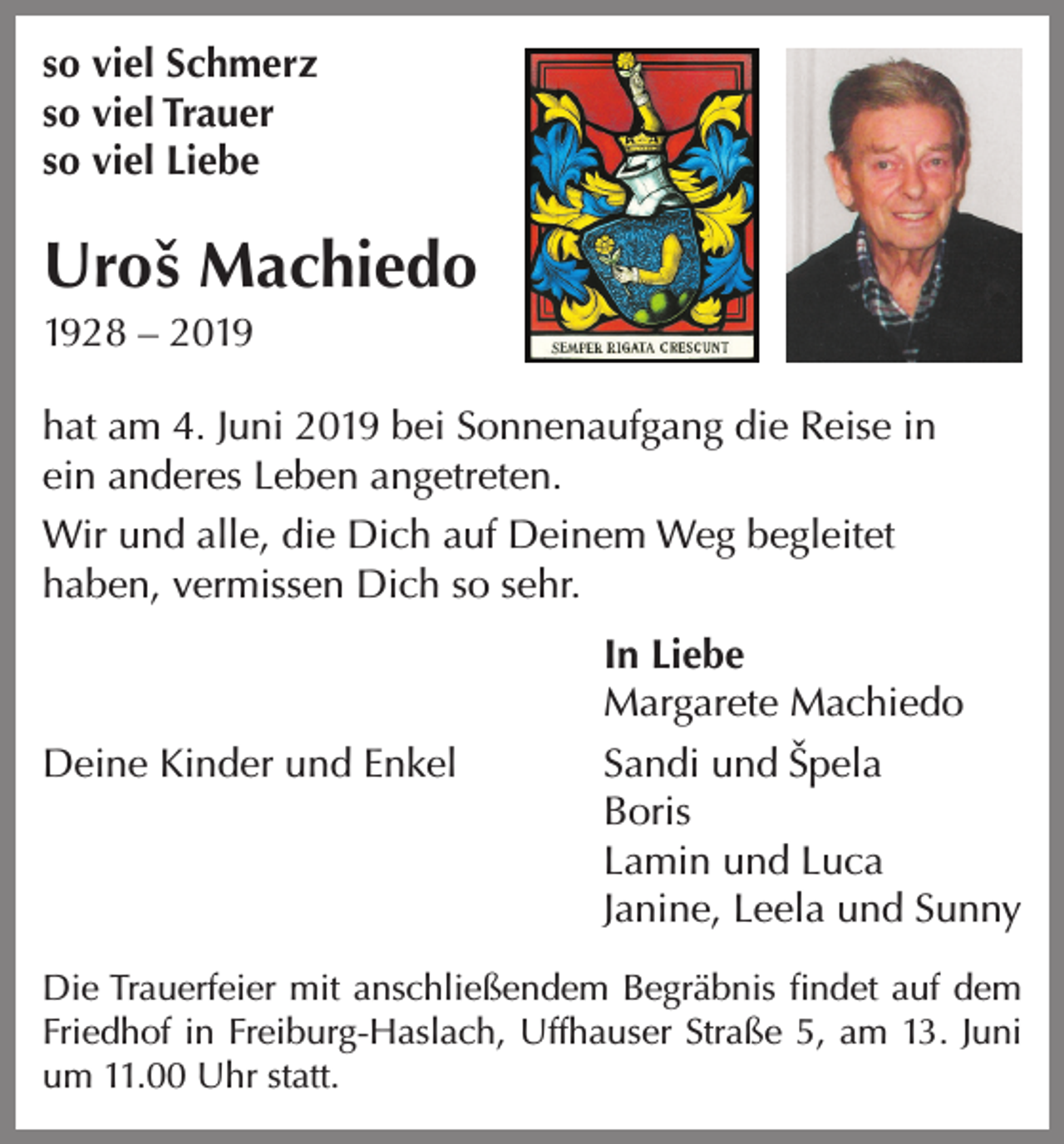 <p>so viel Schmerz<br />so viel Trauer<br />so viel Liebe</p><p>Uroˇs Machiedo<br />1928 – 2019<br />hat am 4. Juni 2019 bei Sonnenaufgang die Reise in<br />ein anderes Leben angetreten.<br />Wir und alle, die Dich auf Deinem Weg begleitet<br />haben, vermissen Dich so sehr.</p><p>In Liebe</p><p>Margarete Machiedo<br />Deine Kinder und Enkel<br />Sandi und Sˇ pela<br />Boris</p><p>Lamin und Luca</p><p>Janine, Leela und Sunny<br />Die Trauerfeier mit anschließendem Begräbnis findet auf dem<br />Friedhof in Freiburg-Haslach, Uffhauser Straße 5, am 13. Juni<br />um 11.00 Uhr statt.</p>