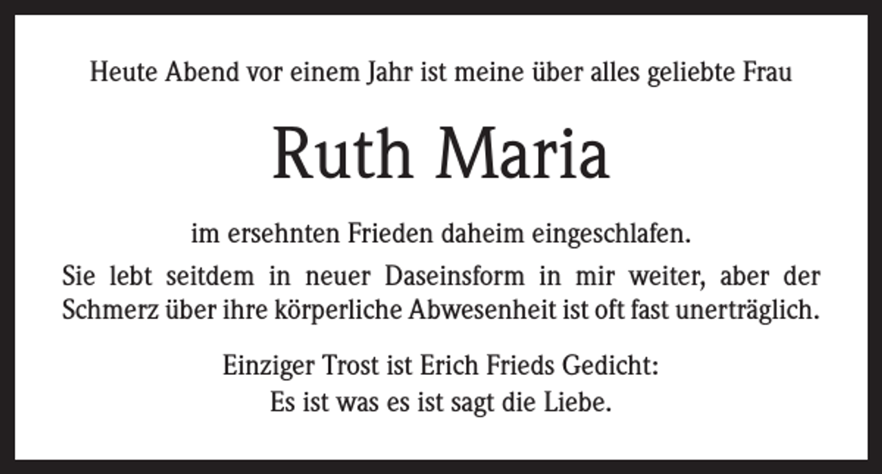 <p>Heute Abend vor einem Jahr ist meine über alles geliebte Frau</p><p>Ruth Maria<br />im ersehnten Frieden daheim eingeschlafen.<br />Sie lebt seitdem in neuer Daseinsform in mir weiter, aber der<br />Schmerz über ihre körperliche Abwesenheit ist oft fast unerträglich.<br />Einziger Trost ist Erich Frieds Gedicht:<br />Es ist was es ist sagt die Liebe.</p>