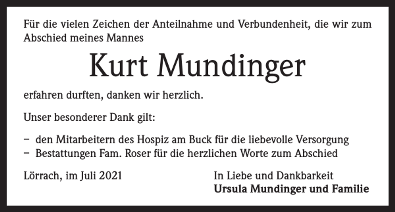 <p>Für die vielen Zeichen der Anteilnahme und Verbundenheit, die wir zum<br />Abschied meines Mannes</p><p>Kurt Mundinger<br />erfahren durften, danken wir herzlich.<br />Unser besonderer Dank gilt:<br />– den Mitarbeitern des Hospiz am Buck für die liebevolle Versorgung<br />– Bestattungen Fam. Roser für die herzlichen Worte zum Abschied<br />Lörrach, im Juli 2021 In Liebe und Dankbarkeit<br />Ursula Mundinger und Familie</p>
