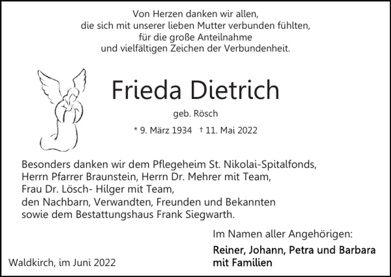 <p>Von Herzen danken wir allen,<br />die sich mit unserer lieben Mutter verbunden fühlten,<br />für die große Anteilnahme<br />und vielfältigen Zeichen der Verbundenheit.</p><p>Frieda Dietrich<br />geb. Rösch<br />* 9. März 1934 † 11. Mai 2022</p><p>Besonders danken wir dem Pflegeheim St. Nikolai-Spitalfonds,<br />Herrn Pfarrer Braunstein, Herrn Dr. Mehrer mit Team,<br />Frau Dr. Lösch- Hilger mit Team,<br />den Nachbarn, Verwandten, Freunden und Bekannten<br />sowie dem Bestattungshaus Frank Siegwarth.<br />Im Namen aller Angehörigen:<br />Waldkirch, im Juni 2022</p>