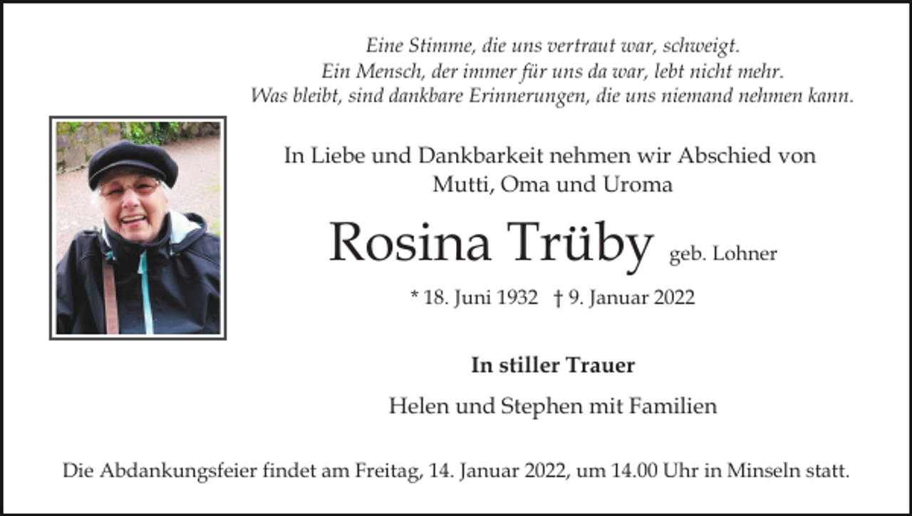 <p>Eine Stimme, die uns vertraut war, schweigt.<br />Ein Mensch, der immer für uns da war, lebt nicht mehr.<br />Was bleibt, sind dankbare Erinnerungen, die uns niemand nehmen kann.</p><p>In Liebe und Dankbarkeit nehmen wir Abschied von<br />Mutti, Oma und Uroma</p><p>Rosina Trüby</p><p>geb. Lohner</p><p>* 18. Juni 1932 † 9. Januar 2022</p><p>In stiller Trauer<br />Helen und Stephen mit Familien<br />Die Abdankungsfeier findet am Freitag, 14. Januar 2022, um 14.00 Uhr in Minseln statt.</p>