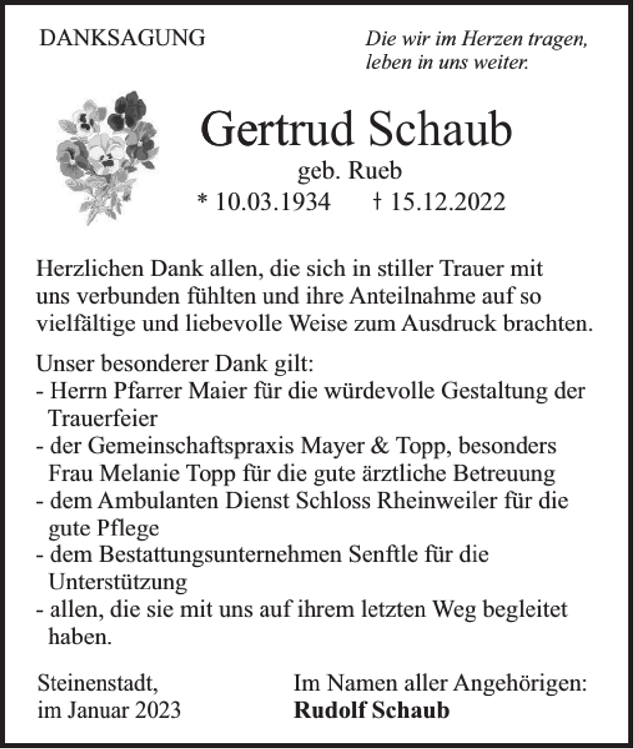 <p>DANKSAGUNG</p><p>Die wir im Herzen tragen,<br />leben in uns weiter.</p><p>Gertrud Schaub<br />Gert<br />geb. Rueb<br />15.12.2022</p><p>* 10.03.1934</p><p>Herzlichen Dank allen, die sich in stiller Trauer mit<br />uns verbunden fühlten und ihre Anteilnahme auf so<br />vielfältige und liebevolle Weise zum Ausdruck brachten.<br />Unser besonderer Dank gilt:<br />- Herrn Pfarrer Maier für die würdevolle Gestaltung der<br />Trauerfeier<br />- der Gemeinschaftspraxis Mayer &amp; Topp, besonders<br />Frau Melanie Topp für die gute ärztliche Betreuung<br />- dem Ambulanten Dienst Schloss Rheinweiler für die<br />gute Pflege<br />- dem Bestattungsunternehmen Senftle für die<br />Unterstützung<br />- allen, die sie mit uns auf ihrem letzten Weg begleitet<br />haben.<br />Steinenstadt,<br />im Januar 2023</p><p>Im Namen aller Angehörigen:<br />Rudolf Schaub</p>
