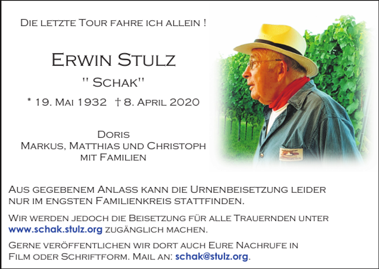 <p>Die letzte Tour fahre ich allein !</p><p>Erwin Stulz<br />" Schak"<br />* 19. Mai 1932 † 8. April 2020<br />Doris<br />Markus, Matthias und Christoph<br />mit Familien<br />Aus gegebenem Anlass kann die Urnenbeisetzung leider<br />nur im engsten Familienkreis stattfinden.<br />Wir werden jedoch die Beisetzung für alle Trauernden unter<br />www.schak.stulz.org zugänglich machen.<br />Gerne veröffentlichen wir dort auch Eure Nachrufe in<br />Film oder Schriftform. Mail an: schak@stulz.org.</p>
