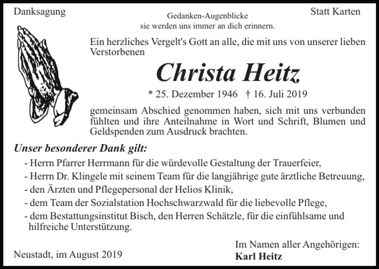 <p>Danksagung</p><p>Gedanken-Augenblicke<br />sie werden uns immer an dich erinnern.</p><p>Statt Karten</p><p>Ein herzliches Vergelt's Gott an alle, die mit uns von unserer lieben<br />Verstorbenen</p><p>Christa Heitz</p><p>* 25. Dezember 1946 † 16. Juli 2019<br />gemeinsam Abschied genommen haben, sich mit uns verbunden<br />fühlten und ihre Anteilnahme in Wort und Schrift, Blumen und<br />Geldspenden zum Ausdruck brachten.</p><p>Unser besonderer Dank gilt:<br />- Herrn Pfarrer Herrmann für die würdevolle Gestaltung der Trauerfeier,<br />- Herrn Dr. Klingele mit seinem Team für die langjährige gute ärztliche Betreuung,<br />- den Ärzten und Pflegepersonal der Helios Klinik,<br />- dem Team der Sozialstation Hochschwarzwald für die liebevolle Pflege,<br />- dem Bestattungsinstitut Bisch, den Herren Schätzle, für die einfühlsame und<br />hilfreiche Unterstützung.<br />Neustadt, im August 2019</p><p>Im Namen aller Angehörigen:<br />Karl Heitz</p>