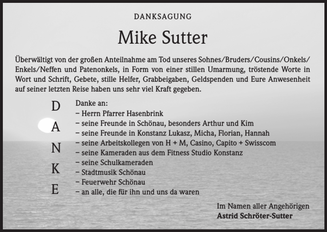 <p>DA N K SAG U NG</p><p>Mike Sutter<br />Überwältigt von der großen Anteilnahme am Tod unseres Sohnes/Bruders/Cousins/Onkels/<br />Enkels/Neffen und Patenonkels, in Form von einer stillen Umarmung, tröstende Worte in<br />Wort und Schrift, Gebete, stille Helfer, Grabbeigaben, Geldspenden und Eure Anwesenheit<br />auf seiner letzten Reise haben uns sehr viel Kraft gegeben.</p><p>D<br />A<br />N<br />K<br />E</p><p>Danke an:<br />– Herrn Pfarrer Hasenbrink<br />– seine Freunde in Schönau, besonders Arthur und Kim<br />– seine Freunde in Konstanz Lukasz, Micha, Florian, Hannah<br />– seine Arbeitskollegen von H + M, Casino, Capito + Swisscom<br />– seine Kameraden aus dem Fitness Studio Konstanz<br />– seine Schulkameraden<br />– Stadtmusik Schönau<br />– Feuerwehr Schönau<br />– an alle, die für ihn und uns da waren<br />Im Namen aller Angehörigen<br />Astrid Schröter-Sutter</p>