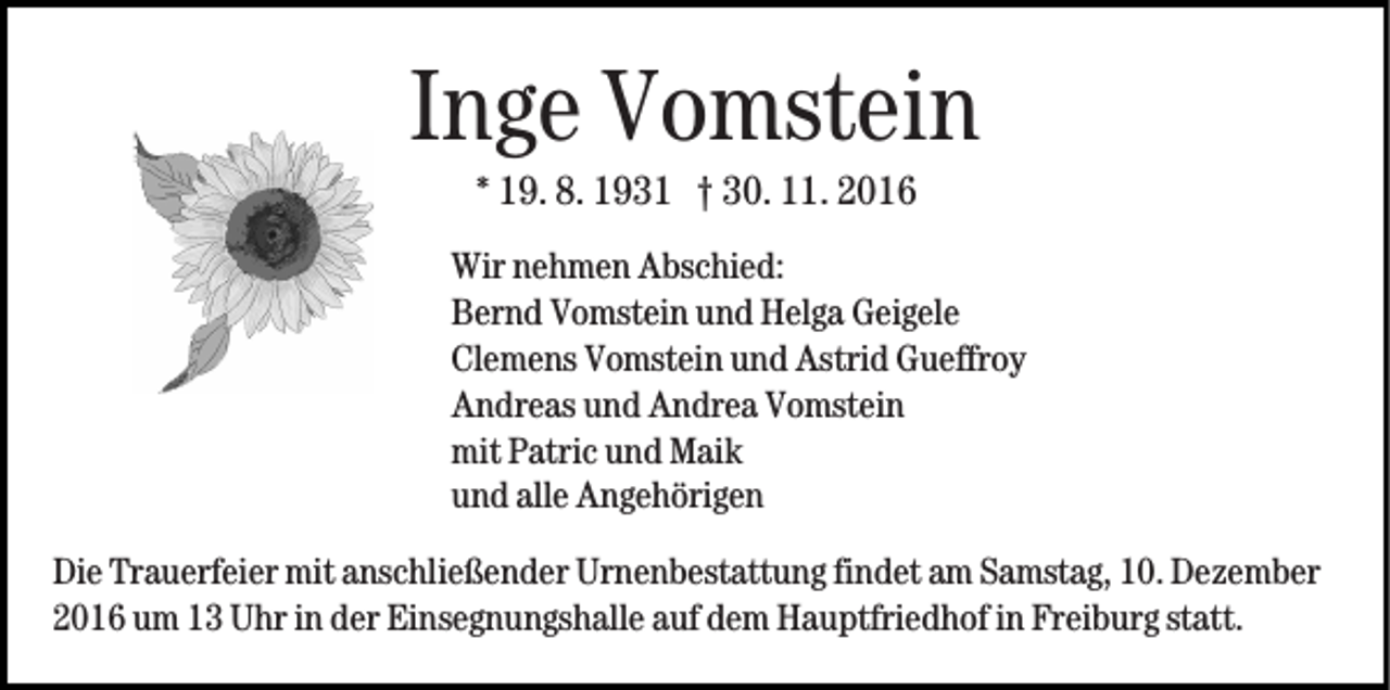 <p>Inge Vomstein<br />* 19. 8. 1931 † 30. 11. 2016<br />Wir nehmen Abschied:<br />Bernd Vomstein und Helga Geigele<br />Clemens Vomstein und Astrid Gueffroy<br />Andreas und Andrea Vomstein<br />mit Patric und Maik<br />und alle Angehörigen<br />Die Trauerfeier mit anschließender Urnenbestattung findet am Samstag, 10. Dezember<br />2016 um 13 Uhr in der Einsegnungshalle auf dem Hauptfriedhof in Freiburg statt.</p>