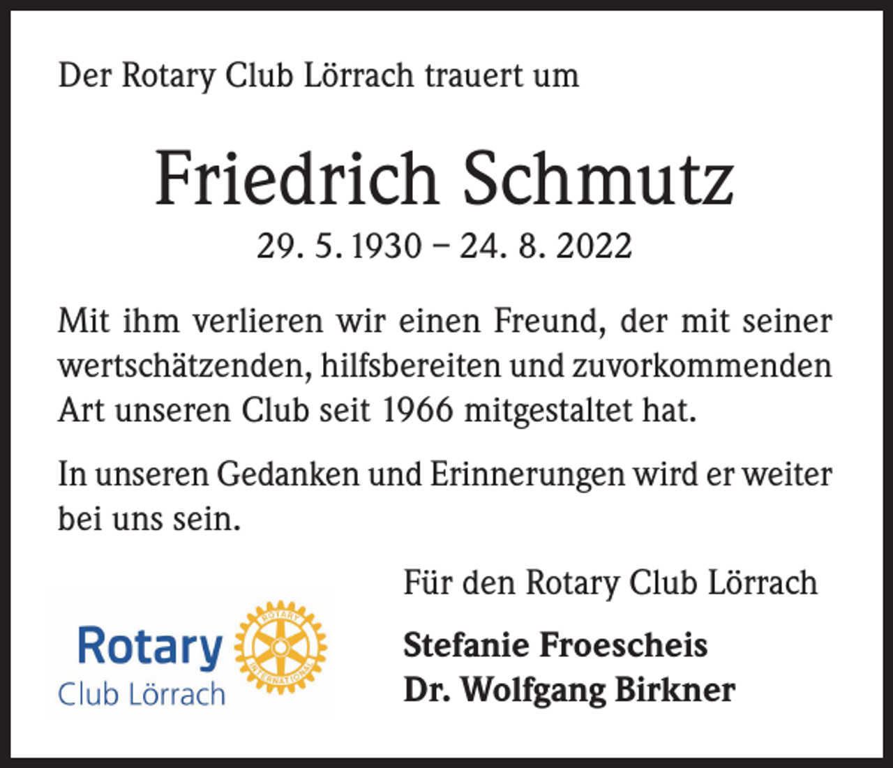 <p>Der Rotary Club Lörrach trauert um</p><p>Friedrich Schmutz<br />29. 5. 1930 – 24. 8. 2022<br />Mit ihm verlieren wir einen Freund, der mit seiner<br />wertschätzenden, hilfsbereiten und zuvorkommenden<br />Art unseren Club seit 1966 mitgestaltet hat.<br />In unseren Gedanken und Erinnerungen wird er weiter<br />bei uns sein.<br />Für den Rotary Club Lörrach<br />Stefanie Froescheis<br />Dr. Wolfgang Birkner</p>