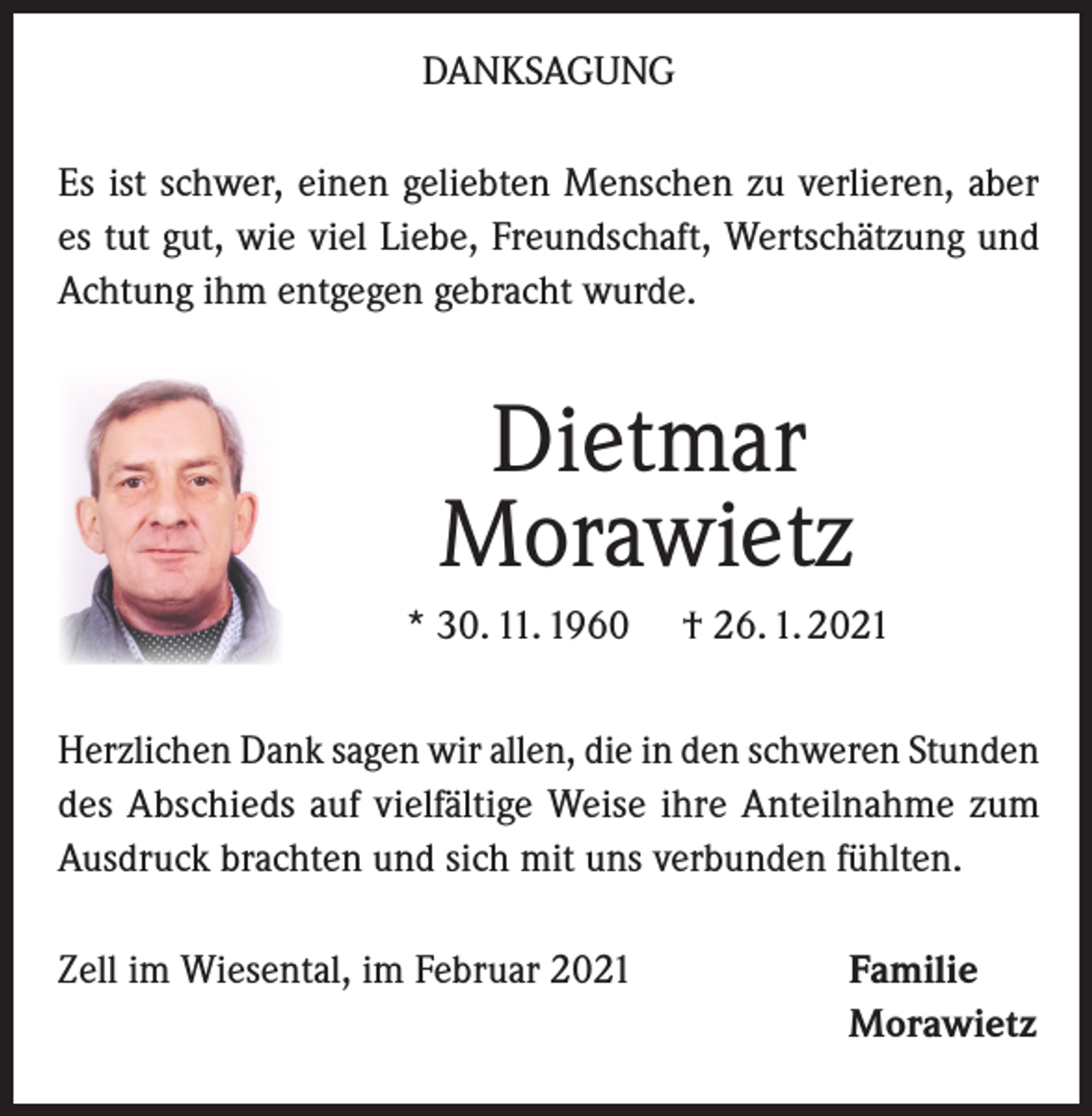 <p>DANKSAGUNG<br />Es ist schwer, einen geliebten Menschen zu verlieren, aber<br />es tut gut, wie viel Liebe, Freundschaft, Wertschätzung und<br />Achtung ihm entgegen gebracht wurde.</p><p>Dietmar<br />Morawietz<br />* 30. 11. 1960</p><p>† 26. 1. 2021</p><p>Herzlichen Dank sagen wir allen, die in den schweren Stunden<br />des Abschieds auf vielfältige Weise ihre Anteilnahme zum<br />Ausdruck brachten und sich mit uns verbunden fühlten.<br />Zell im Wiesental, im Februar 2021</p><p>Familie<br />Morawietz</p>