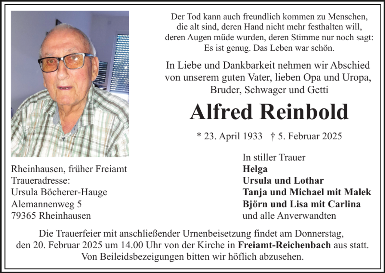 <p>Der Tod kann auch freundlich kommen zu Menschen,<br />die alt sind, deren Hand nicht mehr festhalten will,<br />deren Augen müde wurden, deren Stimme nur noch sagt:<br />Es ist genug. Das Leben war schön.</p><p>In Liebe und Dankbarkeit nehmen wir Abschied<br />von unserem guten Vater, lieben Opa und Uropa,<br />Bruder, Schwager und Getti</p><p>Alfred Reinbold<br />* 23. April 1933 † 5. Februar 2025<br />Rheinhausen, früher Freiamt<br />Traueradresse:<br />Ursula Böcherer-Hauge<br />Alemannenweg 5<br />79365 Rheinhausen</p><p>In stiller Trauer<br />Helga<br />Ursula und Lothar<br />Tanja und Michael mit Malek<br />Björn und Lisa mit Carlina<br />und alle Anverwandten</p><p>Die Trauerfeier mit anschließender Urnenbeisetzung findet am Donnerstag,<br />den 20. Februar 2025 um 14.00 Uhr von der Kirche in Freiamt-Reichenbach aus statt.<br />Von Beileidsbezeigungen bitten wir höflich abzusehen.</p>