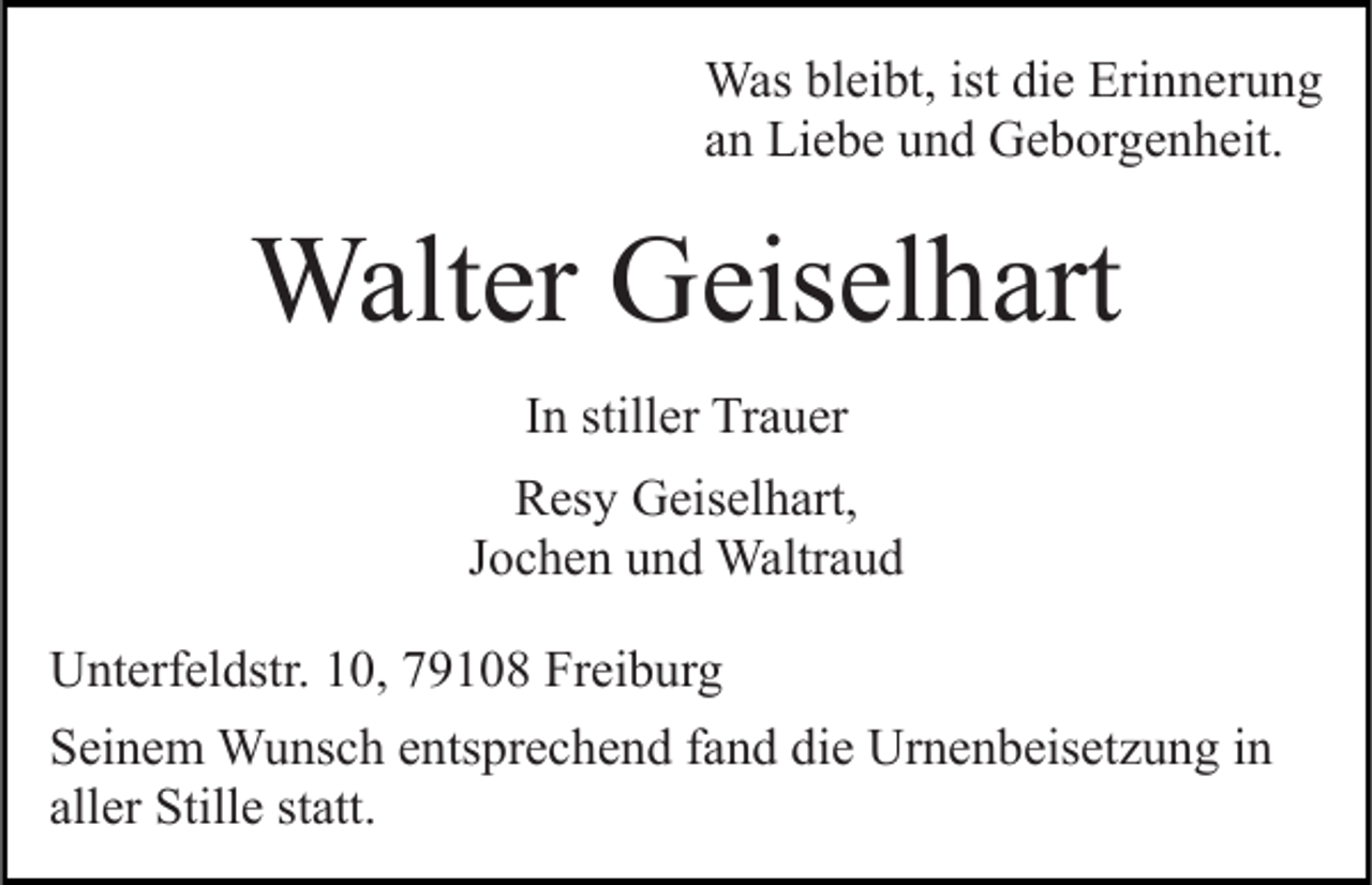 <p>Was bleibt, ist die Erinnerung<br />an Liebe und Geborgenheit.</p><p>Walter Geiselhart<br />In stiller Trauer<br />Resy Geiselhart,<br />Jochen und Waltraud<br />Unterfeldstr. 10, 79108 Freiburg<br />Seinem Wunsch entsprechend fand die Urnenbeisetzung in<br />aller Stille statt.</p>