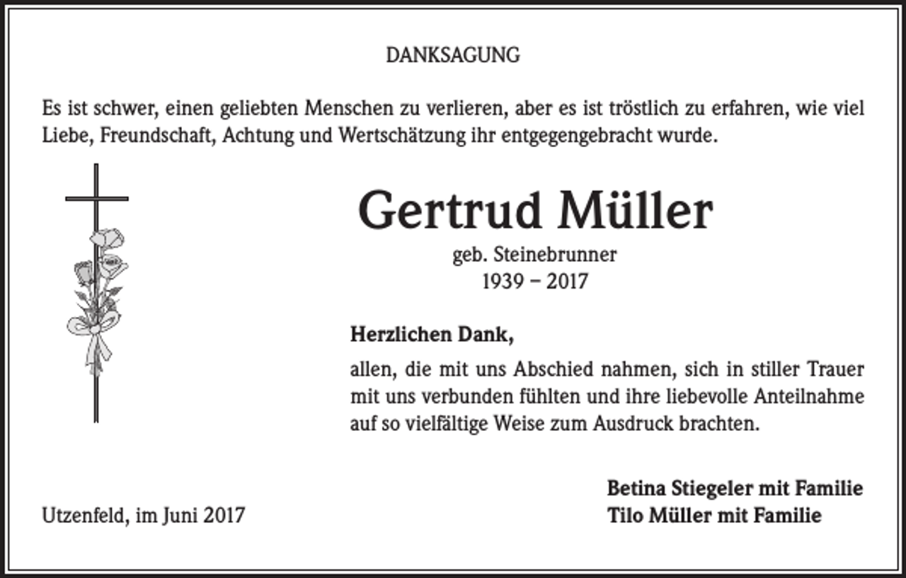<p>DANKSAGUNG<br />Es ist schwer, einen geliebten Menschen zu verlieren, aber es ist tröstlich zu erfahren, wie viel<br />Liebe, Freundschaft, Achtung und Wertschätzung ihr entgegengebracht wurde.</p><p>Gertrud Müller<br />geb. Steinebrunner<br />1939 – 2017</p><p>Herzlichen Dank,<br />allen, die mit uns Abschied nahmen, sich in stiller Trauer<br />mit uns verbunden fühlten und ihre liebevolle Anteilnahme<br />auf so vielfältige Weise zum Ausdruck brachten.</p><p>Utzenfeld, im Juni 2017</p><p>Betina Stiegeler mit Familie<br />Tilo Müller mit Familie</p>