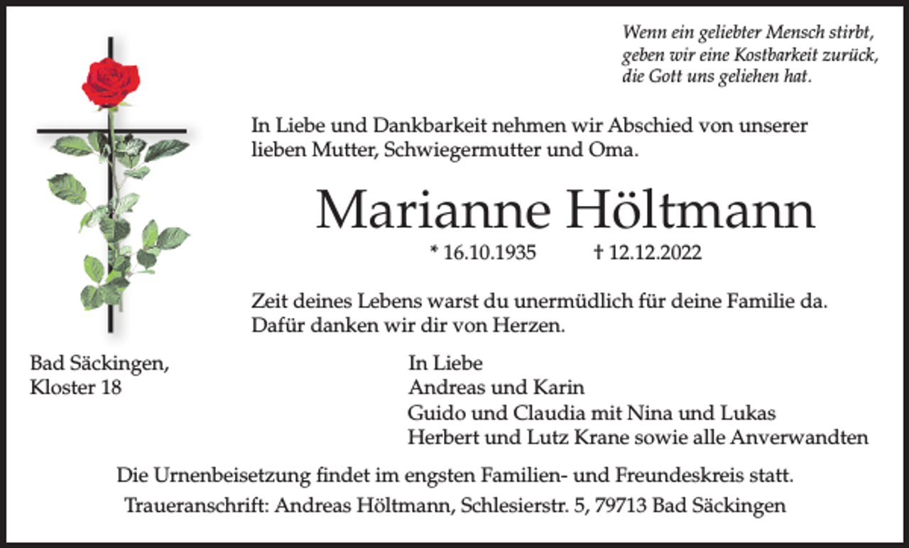 <p>Wenn ein geliebter Mensch stirbt,<br />geben wir eine Kostbarkeit zurück,<br />die Gott uns geliehen hat.</p><p>In Liebe und Dankbarkeit nehmen wir Abschied von unserer<br />lieben Mutter, Schwiegermutter und Oma.</p><p>Marianne Höltmann<br />* 16.10.1935</p><p>† 12.12.2022</p><p>Zeit deines Lebens warst du unermüdlich für deine Familie da.<br />Dafür danken wir dir von Herzen.<br />Bad Säckingen,<br />Kloster 18</p><p>In Liebe<br />Andreas und Karin<br />Guido und Claudia mit Nina und Lukas<br />Herbert und Lutz Krane sowie alle Anverwandten</p><p>Die Urnenbeisetzung findet im engsten Familien- und Freundeskreis statt.<br />Traueranschrift: Andreas Höltmann, Schlesierstr. 5, 79713 Bad Säckingen</p>