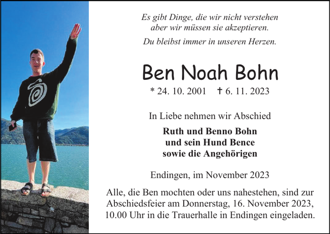 <p>Es gibt Dinge, die wir nicht verstehen<br />aber wir müssen sie akzeptieren.<br />Du bleibst immer in unseren Herzen.</p><p>Ben Noah Bohn<br />* 24. 10. 2001</p><p>† 6. 11. 2023</p><p>In Liebe nehmen wir Abschied<br />Ruth und Benno Bohn<br />und sein Hund Bence<br />sowie die Angehörigen<br />Endingen, im November 2023<br />Alle, die Ben mochten oder uns nahestehen, sind zur<br />Abschiedsfeier am Donnerstag, 16. November 2023,<br />10.00 Uhr in die Trauerhalle in Endingen eingeladen.</p>