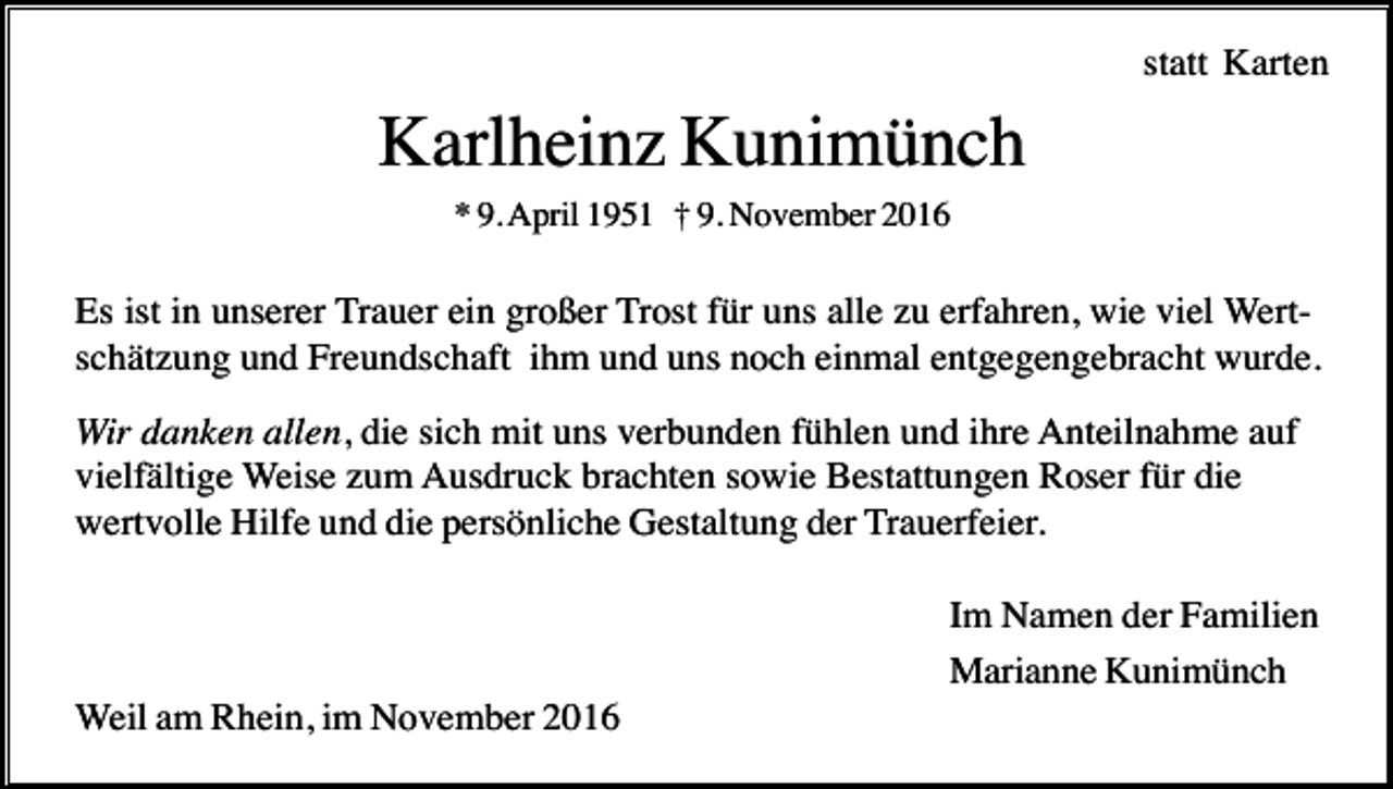 <p>statt Karten</p><p>Karlheinz Kunimünch<br />* 9. April 1951 † 9. November 2016</p><p>Es ist in unserer Trauer ein großer Trost für uns alle zu erfahren, wie viel Wertschätzung und Freundschaft ihm und uns noch einmal entgegengebracht wurde.<br />Wir danken allen, die sich mit uns verbunden fühlen und ihre Anteilnahme auf<br />vielfältige Weise zum Ausdruck brachten sowie Bestattungen Roser für die<br />wertvolle Hilfe und die persönliche Gestaltung der Trauerfeier.<br />Im Namen der Familien<br />Marianne Kunimünch<br />Weil am Rhein, im November 2016</p>