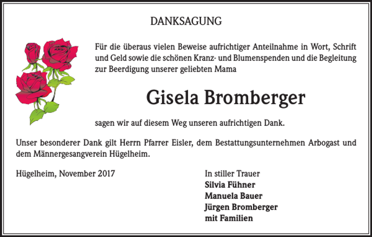 <p>DANKSAGUNG<br />Für die überaus vielen Beweise aufrichtiger Anteilnahme in Wort, Schrift<br />und Geld sowie die schönen Kranz- und Blumenspenden und die Begleitung<br />zur Beerdigung unserer geliebten Mama</p><p>Gisela Bromberger<br />sagen wir auf diesem Weg unseren aufrichtigen Dank.<br />Unser besonderer Dank gilt Herrn Pfarrer Eisler, dem Bestattungsunternehmen Arbogast und<br />dem Männergesangverein Hügelheim.<br />Hügelheim, November 2017 In stiller Trauer<br />Silvia Fühner<br />Manuela Bauer<br />Jürgen Bromberger<br />mit Familien</p>