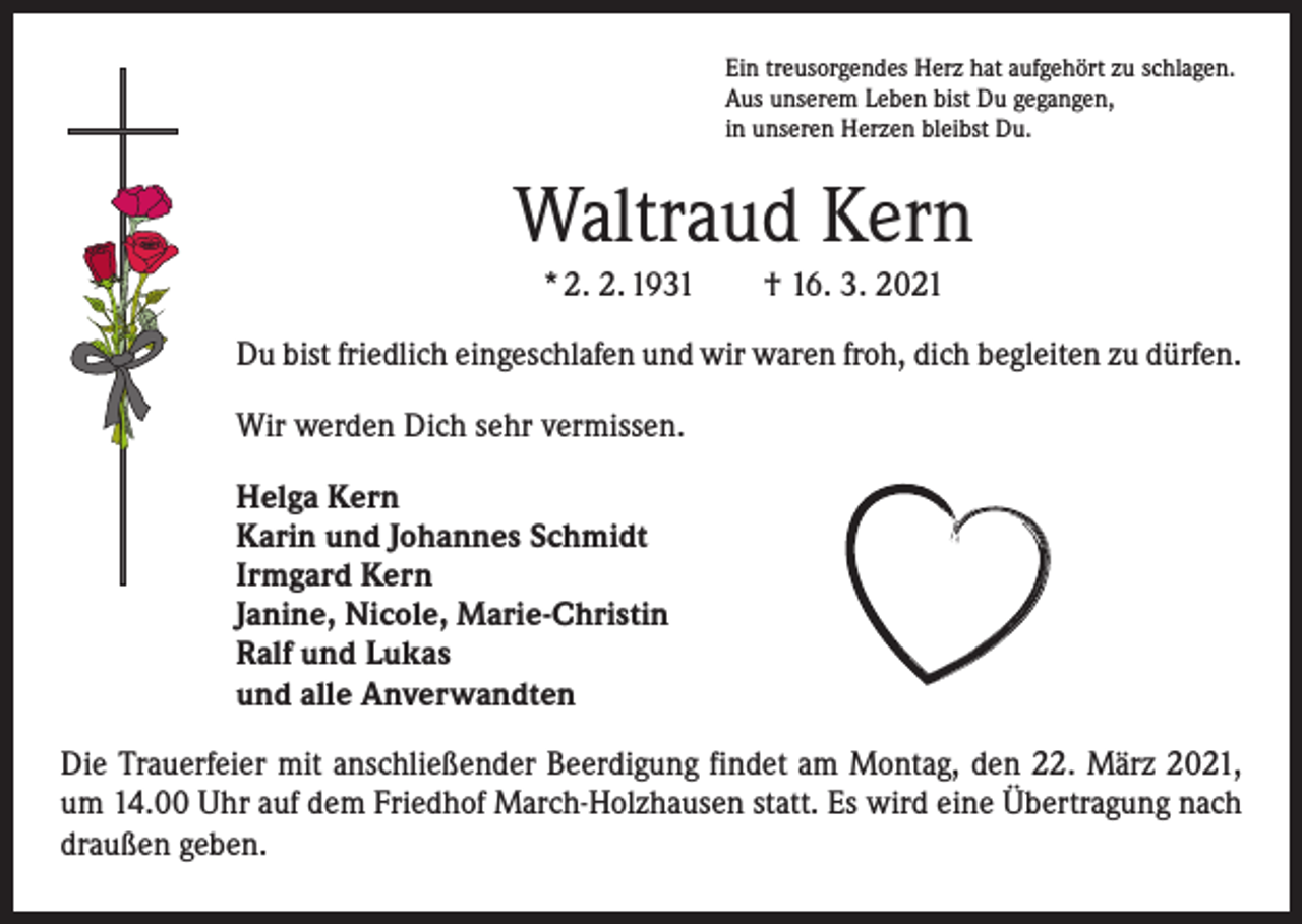 <p>Ein treusorgendes Herz hat aufgehört zu schlagen.<br />Aus unserem Leben bist Du gegangen,<br />in unseren Herzen bleibst Du.</p><p>Waltraud Kern<br />* 2. 2. 1931 † 16. 3. 2021<br />Du bist friedlich eingeschlafen und wir waren froh, dich begleiten zu dürfen.<br />Wir werden Dich sehr vermissen.<br />Helga Kern<br />Karin und Johannes Schmidt<br />Irmgard Kern<br />Janine, Nicole, Marie-Christin<br />Ralf und Lukas<br />und alle Anverwandten<br />Die Trauerfeier mit anschließender Beerdigung findet am Montag, den 22. März 2021,<br />um 14.00 Uhr auf dem Friedhof March-Holzhausen statt. Es wird eine Übertragung nach<br />draußen geben.</p>