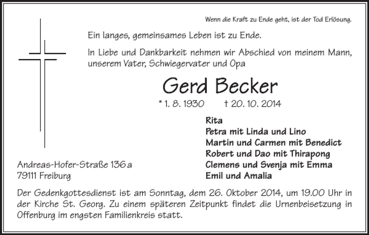 <p>Wenn die Kraft zu Ende geht, ist der Tod Erlösung.</p><p>Ein langes, gemeinsames Leben ist zu Ende.<br />In Liebe und Dankbarkeit nehmen wir Abschied von meinem Mann,<br />unserem Vater, Schwiegervater und Opa</p><p>Gerd Becker</p><p>* 1. 8. 1930 † 20. 10. 2014</p><p>Andreas-Hofer-Straße 136 a<br />79111 Freiburg</p><p>Rita<br />Petra mit Linda und Lino<br />Martin und Carmen mit Benedict<br />Robert und Dao mit Thirapong<br />Clemens und Svenja mit Emma<br />Emil und Amalia</p><p>Der Gedenkgottesdienst ist am Sonntag, dem 26. Oktober 2014, um 19.00 Uhr in<br />der Kirche St. Georg. Zu einem späteren Zeitpunkt findet die Urnenbeisetzung in<br />Offenburg im engsten Familienkreis statt.</p>