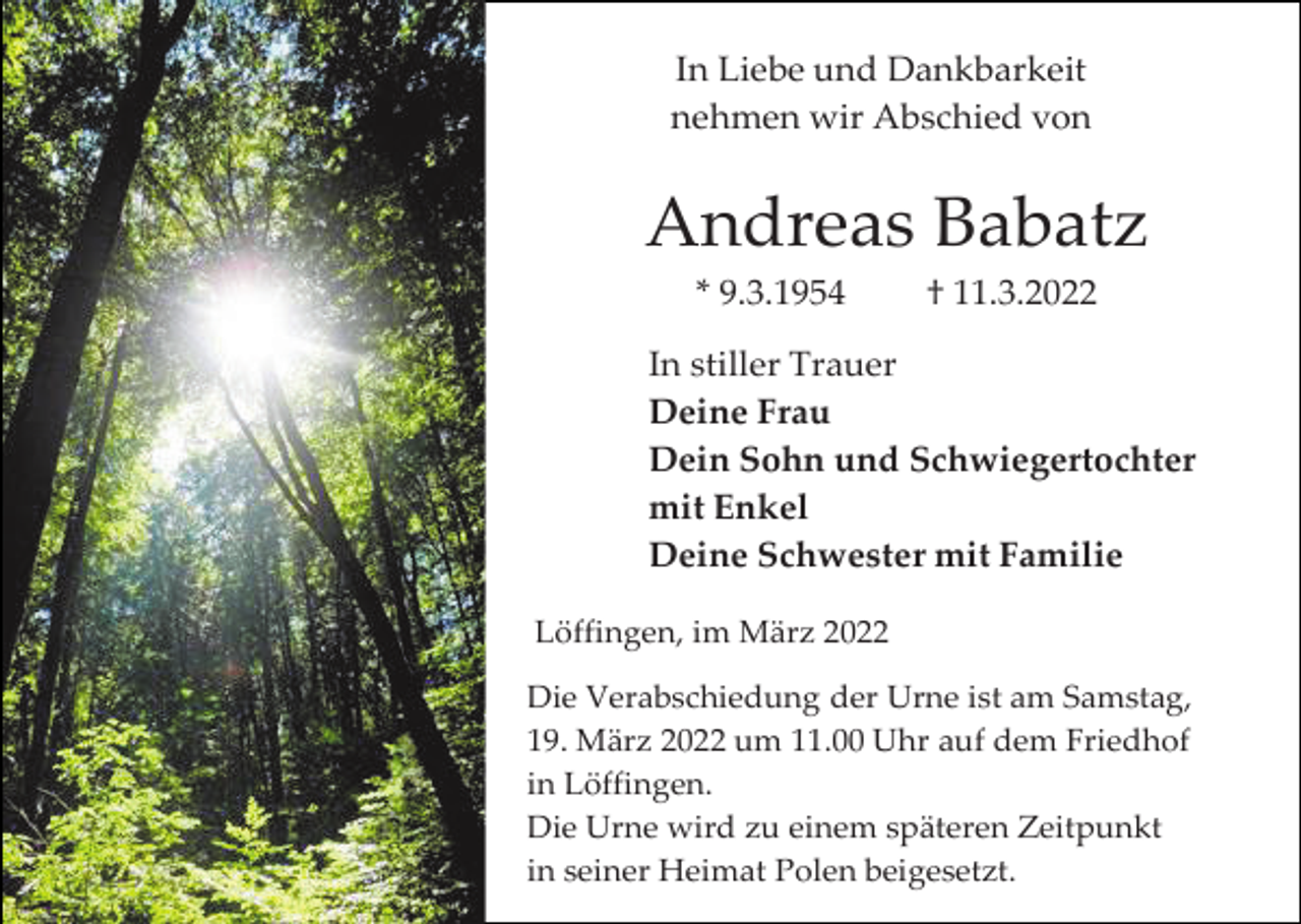 <p>In Liebe und Dankbarkeit<br />nehmen wir Abschied von</p><p>Andreas Babatz<br />* 9.3.1954</p><p>† 11.3.2022</p><p>In stiller Trauer<br />Deine Frau<br />Dein Sohn und Schwiegertochter<br />mit Enkel<br />Deine Schwester mit Familie<br />Löffingen, im März 2022<br />Die Verabschiedung der Urne ist am Samstag,<br />19. März 2022 um 11.00 Uhr auf dem Friedhof<br />in Löffingen.<br />Die Urne wird zu einem späteren Zeitpunkt<br />in seiner Heimat Polen beigesetzt.</p>