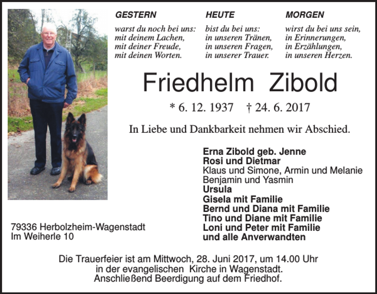 <p>GESTERN</p><p>HEUTE</p><p>MORGEN</p><p>warst du noch bei uns:<br />mit deinem Lachen,<br />mit deiner Freude,<br />mit deinen Worten.</p><p>bist du bei uns:<br />in unseren Tränen,<br />in unseren Fragen,<br />in unserer Trauer.</p><p>wirst du bei uns sein,<br />in Erinnerungen,<br />in Erzählungen,<br />in unseren Herzen.</p><p>Friedhelm Zibold<br />* 6. 12. 1937 † 24. 6. 2017<br />In Liebe und Dankbarkeit nehmen wir Abschied.</p><p>79336 Herbolzheim-Wagenstadt<br />Im Weiherle 10</p><p>Erna Zibold geb. Jenne<br />Rosi und Dietmar<br />Klaus und Simone, Armin und Melanie<br />Benjamin und Yasmin<br />Ursula<br />Gisela mit Familie<br />Bernd und Diana mit Familie<br />Tino und Diane mit Familie<br />Loni und Peter mit Familie<br />und alle Anverwandten</p><p>Die Trauerfeier ist am Mittwoch, 28. Juni 2017, um 14.00 Uhr<br />in der evangelischen Kirche in Wagenstadt.<br />Anschließend Beerdigung auf dem Friedhof.</p>
