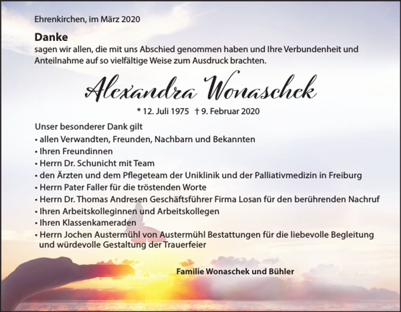 <p>Ehrenkirchen, im März 2020</p><p>Danke<br />sagen wir allen, die mit uns Abschied genommen haben und Ihre Verbundenheit und<br />Anteilnahme auf so vielfältige Weise zum Ausdruck brachten.</p><p>Alexandra Wоaschek<br />* 12. Juli 1975 † 9. Februar 2020</p><p>Unser besonderer Dank gilt<br />• allen Verwandten, Freunden, Nachbarn und Bekannten<br />• Ihren Freundinnen<br />• Herrn Dr. Schunicht mit Team<br />• den Ärzten und dem Pflegeteam der Uniklinik und der Palliativmedizin in Freiburg<br />• Herrn Pater Faller für die tröstenden Worte<br />• Herrn Dr. Thomas Andresen Geschäftsführer Firma Losan für den berührenden Nachruf<br />• Ihren Arbeitskolleginnen und Arbeitskollegen<br />• Ihren Klassenkameraden<br />• Herrn Jochen Austermühl von Austermühl Bestattungen für die liebevolle Begleitung<br />und würdevolle Gestaltung der Trauerfeier<br />Familie Wonaschek und Bühler</p>