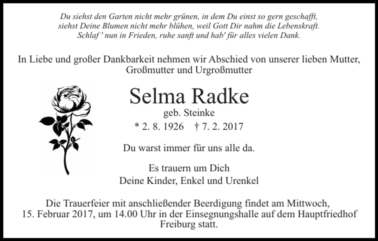 <p>Du siehst den Garten nicht mehr grünen, in dem Du einst so gern geschafft,<br />siehst Deine Blumen nicht mehr blühen, weil Gott Dir nahm die Lebenskraft.<br />Schlaf ' nun in Frieden, ruhe sanft und hab' für alles vielen Dank.</p><p>In Liebe und großer Dankbarkeit nehmen wir Abschied von unserer lieben Mutter,<br />Großmutter und Urgroßmutter</p><p>Selma Radke<br />geb. Steinke<br />* 2. 8. 1926 † 7. 2. 2017</p><p>Du warst immer für uns alle da.<br />Es trauern um Dich<br />Deine Kinder, Enkel und Urenkel<br />Die Trauerfeier mit anschließender Beerdigung findet am Mittwoch,<br />15. Februar 2017, um 14.00 Uhr in der Einsegnungshalle auf dem Hauptfriedhof<br />Freiburg statt.</p>