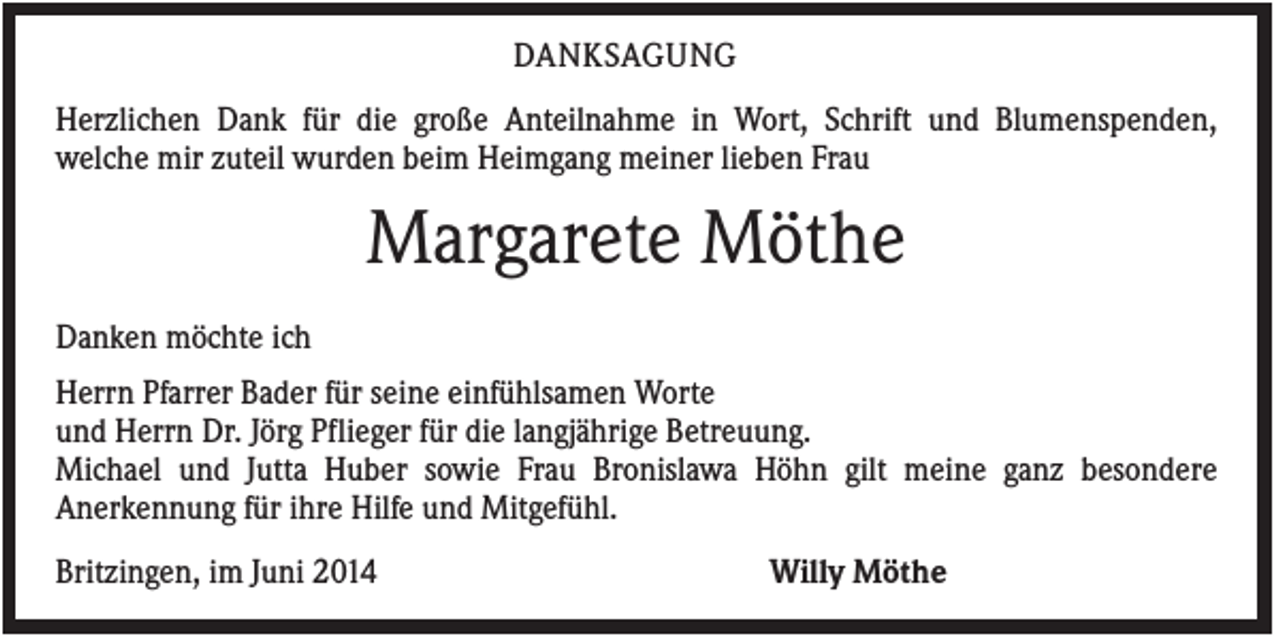 <p>DANKSAGUNG<br />Herzlichen Dank für die große Anteilnahme in Wort, Schrift und Blumenspenden,<br />welche mir zuteil wurden beim Heimgang meiner lieben Frau</p><p>Margarete Möthe<br />Danken möchte ich<br />Herrn Pfarrer Bader für seine einfühlsamen Worte<br />und Herrn Dr. Jörg Pflieger für die langjährige Betreuung.<br />Michael und Jutta Huber sowie Frau Bronislawa Höhn gilt meine ganz besondere<br />Anerkennung für ihre Hilfe und Mitgefühl.<br />Britzingen, im Juni 2014</p><p>Willy Möthe</p>