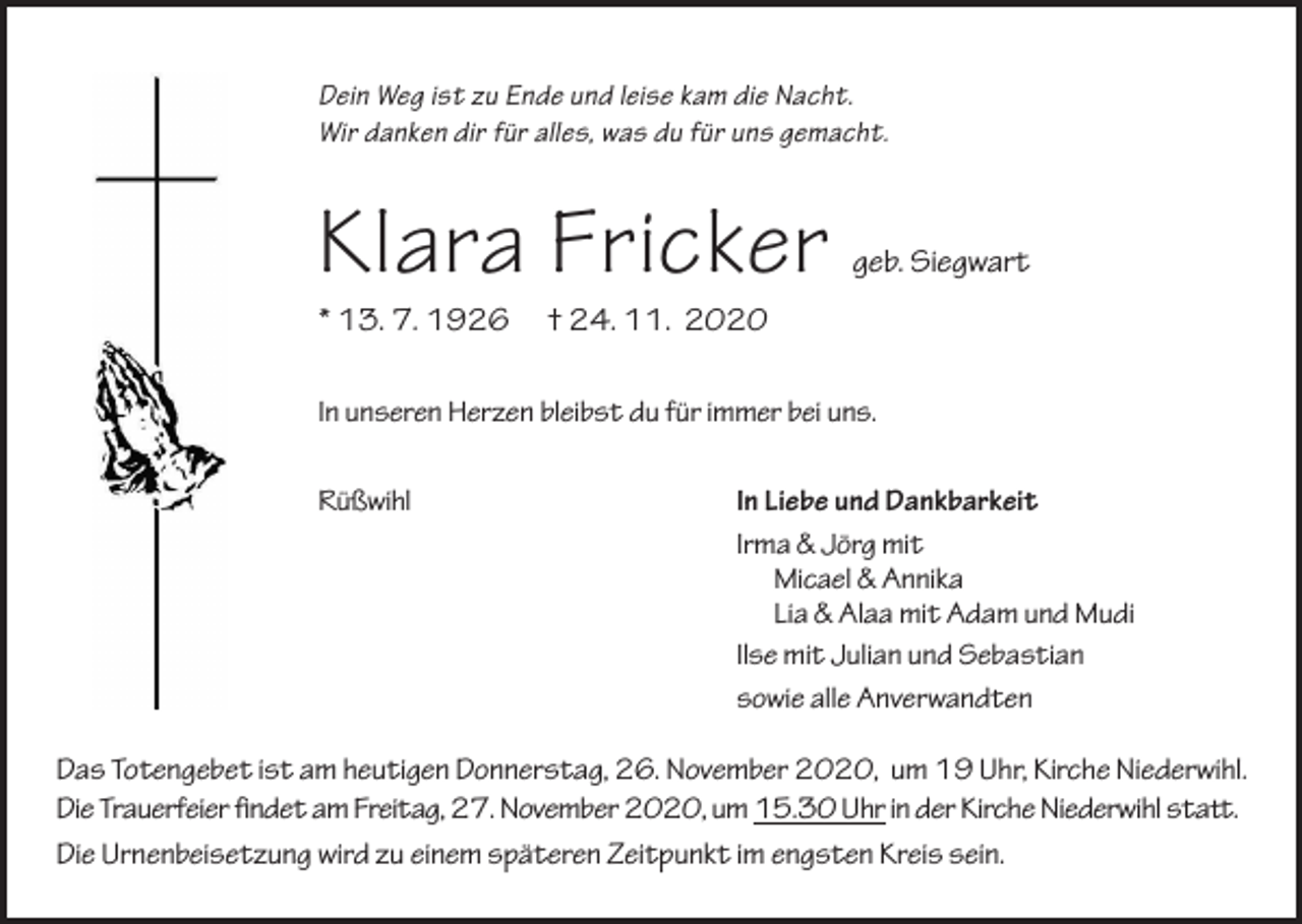 <p>Dein Weg ist zu Ende und leise kam die Nacht.<br />Wir danken dir für alles, was du für uns gemacht.</p><p>Klara Fricker<br />* 13. 7. 1926</p><p>geb. Siegwart</p><p>† 24. 11. 2020</p><p>In unseren Herzen bleibst du für immer bei uns.<br />Rüßwihl</p><p>In Liebe und Dankbarkeit<br />Irma &amp; Jörg mit<br />Micael &amp; Annika<br />Lia &amp; Alaa mit Adam und Mudi<br />Ilse mit Julian und Sebastian<br />sowie alle Anverwandten</p><p>Das Totengebet ist am heutigen Donnerstag, 26. November 2020, um 19 Uhr, Kirche Niederwihl.<br />Die Trauerfeier �ndet am Freitag, 27. November 2020, um 15.30 Uhr in der Kirche Niederwihl sta.<br />Die Urnenbeisetzung wird zu einem späteren Zeitpunkt im engsten Kreis sein.</p>