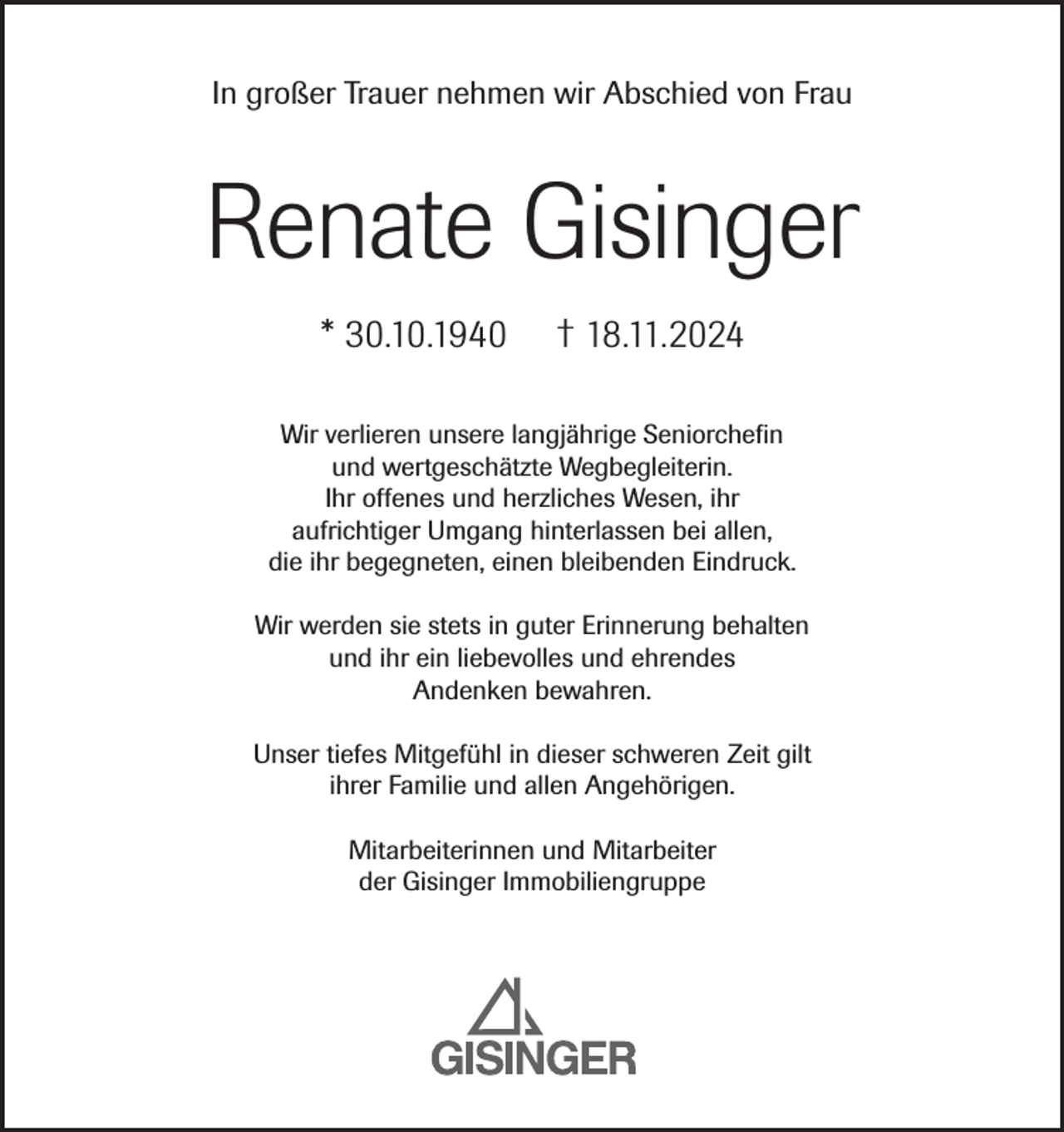 <p>In großer Trauer nehmen wir Abschied von Frau</p><p>Renate Gisinger<br />* 30.10.1940</p><p>† 18.11.2024</p><p>Wir verlieren unsere langjährige Seniorchefin<br />und wertgeschätzte Wegbegleiterin.<br />Ihr offenes und herzliches Wesen, ihr<br />aufrichtiger Umgang hinterlassen bei allen,<br />die ihr begegneten, einen bleibenden Eindruck.<br />Wir werden sie stets in guter Erinnerung behalten<br />und ihr ein liebevolles und ehrendes<br />Andenken bewahren.<br />Unser tiefes Mitgefühl in dieser schweren Zeit gilt<br />ihrer Familie und allen Angehörigen.<br />Mitarbeiterinnen und Mitarbeiter<br />der Gisinger Immobiliengruppe</p>