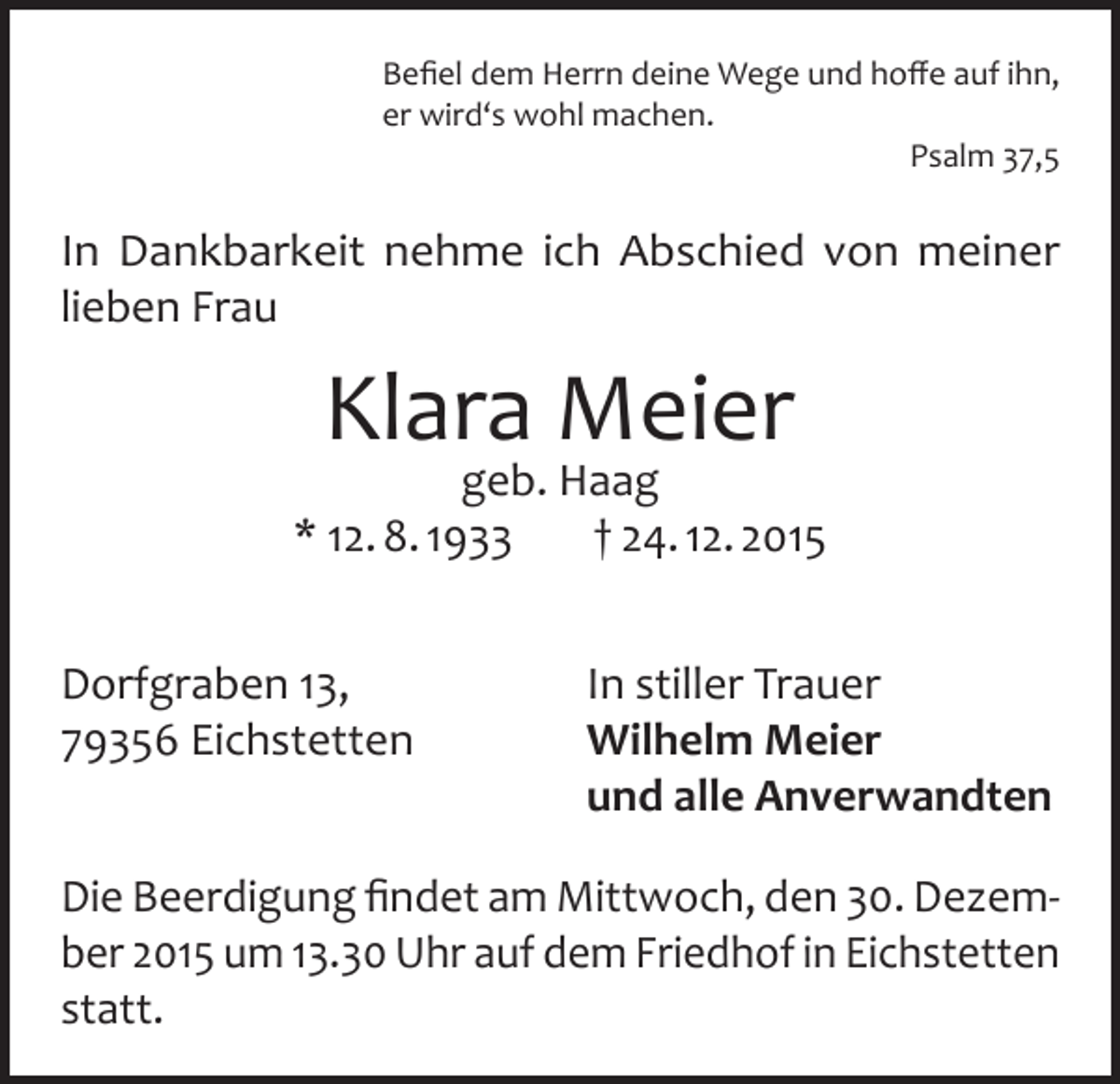 <p>Befiel dem Herrn deine Wege und hoffe auf ihn,<br />er wird‘s wohl machen.<br />Psalm 37,5</p><p>In Dankbarkeit nehme ich Abschied von meiner<br />lieben Frau</p><p>Klara Meier</p><p>geb. Haag<br />* 12. 8. 1933<br />† 24. 12. 2015<br />Dorfgraben 13,<br />79356 Eichstetten</p><p>In stiller Trauer<br />Wilhelm Meier<br />und alle Anverwandten</p><p>Die Beerdigung findet am Mittwoch, den 30. Dezember 2015 um 13.30 Uhr auf dem Friedhof in Eichstetten<br />statt.</p>