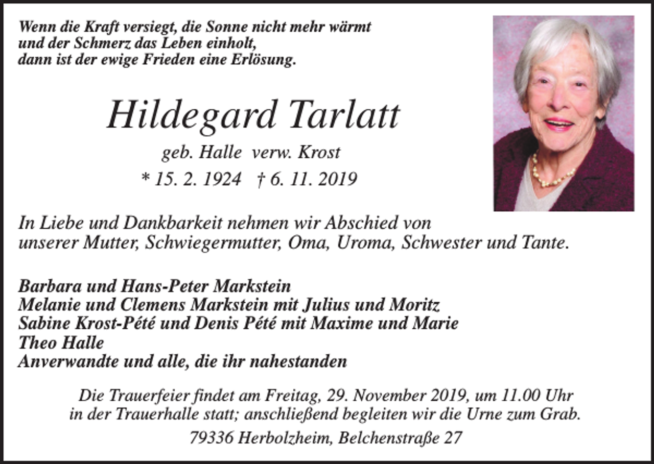 <p>Wenn die Kraft versiegt, die Sonne nicht mehr wärmt<br />und der Schmerz das Leben einholt,<br />dann ist der ewige Frieden eine Erlösung.</p><p>Hildegard Tarlatt<br />geb. Halle verw. Krost<br />* 15. 2. 1924 † 6. 11. 2019</p><p>In Liebe und Dankbarkeit nehmen wir Abschied von<br />unserer Mutter, Schwiegermutter, Oma, Uroma, Schwester und Tante.<br />Barbara und Hans-Peter Markstein<br />Melanie und Clemens Markstein mit Julius und Moritz<br />Sabine Krost-Pété und Denis Pété mit Maxime und Marie<br />Theo Halle<br />Anverwandte und alle, die ihr nahestanden<br />Die Trauerfeier findet am Freitag, 29. November 2019, um 11.00 Uhr<br />in der Trauerhalle statt; anschließend begleiten wir die Urne zum Grab.<br />79336 Herbolzheim, Belchenstraße 27</p>