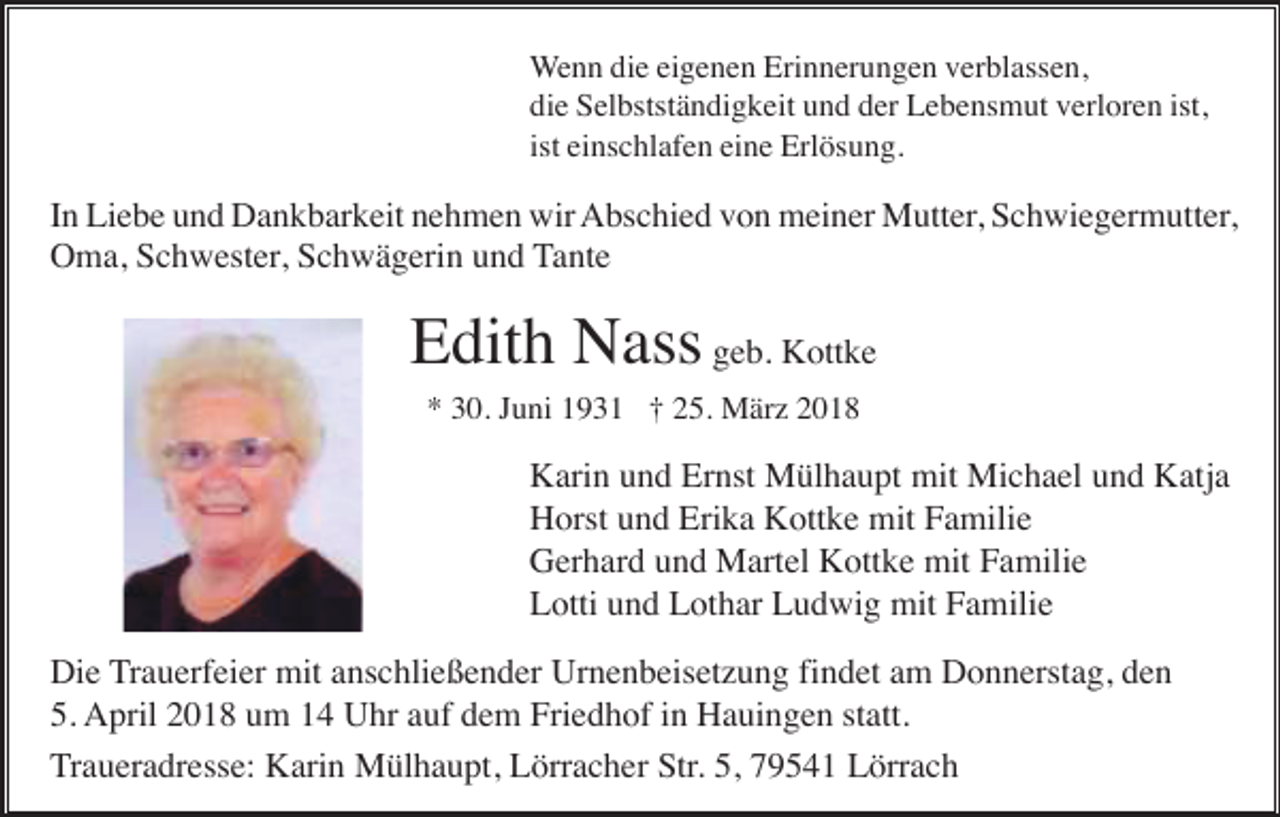 <p>Wenn die eigenen Erinnerungen verblassen,<br />die Selbstständigkeit und der Lebensmut verloren ist,<br />ist einschlafen eine Erlösung.</p><p>In Liebe und Dankbarkeit nehmen wir Abschied von meiner Mutter, Schwiegermutter,<br />Oma, Schwester, Schwägerin und Tante</p><p>Edith Nass geb. Kottke<br />* 30. Juni 1931 † 25. März 2018</p><p>Karin und Ernst Mülhaupt mit Michael und Katja<br />Horst und Erika Kottke mit Familie<br />Gerhard und Martel Kottke mit Familie<br />Lotti und Lothar Ludwig mit Familie<br />Die Trauerfeier mit anschließender Urnenbeisetzung findet am Donnerstag, den<br />5. April 2018 um 14 Uhr auf dem Friedhof in Hauingen statt.<br />Traueradresse: Karin Mülhaupt, Lörracher Str. 5, 79541 Lörrach</p>