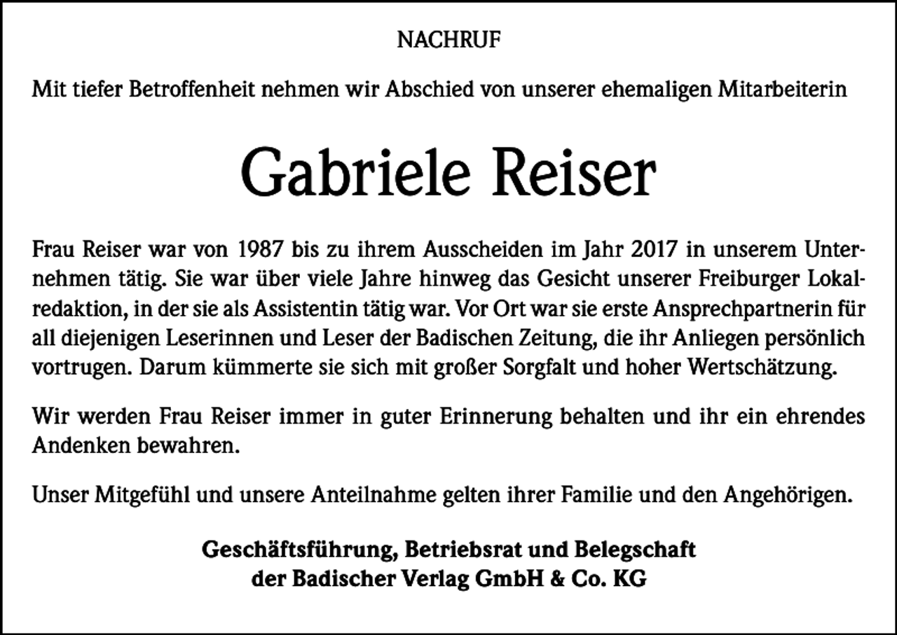 <p>NACHRUF<br />Mit tiefer Betroffenheit nehmen wir Abschied von unserer ehemaligen Mitarbeiterin</p><p>Gabriele Reiser<br />Frau Reiser war von 1987 bis zu ihrem Ausscheiden im Jahr 2017 in unserem Unternehmen tätig. Sie war über viele Jahre hinweg das Gesicht unserer Freiburger Lokalredaktion, in der sie als Assistentin tätig war. Vor Ort war sie erste Ansprechpartnerin für<br />all diejenigen Leserinnen und Leser der Badischen Zeitung, die ihr Anliegen persönlich<br />vortrugen. Darum kümmerte sie sich mit großer Sorgfalt und hoher Wertschätzung.<br />Wir werden Frau Reiser immer in guter Erinnerung behalten und ihr ein ehrendes<br />Andenken bewahren.<br />Unser Mitgefühl und unsere Anteilnahme gelten ihrer Familie und den Angehörigen.<br />Geschäftsführung, Betriebsrat und Belegschaft<br />der Badischer Verlag GmbH &amp; Co. KG</p>