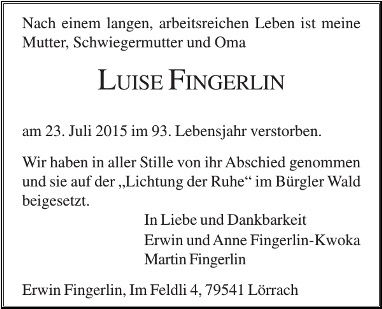 <p>Nach einem langen, arbeitsreichen Leben ist meine<br />Mutter, Schwiegermutter und Oma</p><p>LUISE FINGERLIN<br />am 23. Juli 2015 im 93. Lebensjahr verstorben.<br />Wir haben in aller Stille von ihr Abschied genommen<br />und sie auf der „Lichtung der Ruhe“ im Bürgler Wald<br />beigesetzt.<br />In Liebe und Dankbarkeit<br />Erwin und Anne Fingerlin-Kwoka<br />Martin Fingerlin<br />Erwin Fingerlin, Im Feldli 4, 79541 Lörrach</p>
