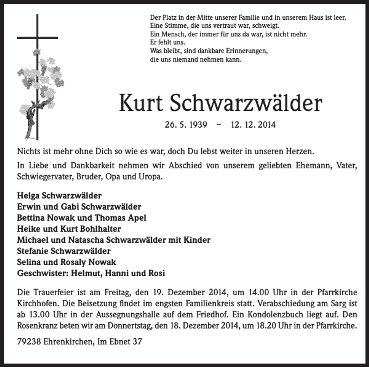 <p>Der Platz in der Mitte unserer Familie und in unserem Haus ist leer.<br />Eine Stimme, die uns vertraut war, schweigt.<br />Ein Mensch, der immer für uns da war, ist nicht mehr.<br />Er fehlt uns.<br />Was bleibt, sind dankbare Erinnerungen,<br />die uns niemand nehmen kann.</p><p>Kurt Schwarzwälder</p><p>26. 5. 1939 – 12. 12. 2014</p><p>Nichts ist mehr ohne Dich so wie es war, doch Du lebst weiter in unseren Herzen.<br />In Liebe und Dankbarkeit nehmen wir Abschied von unserem geliebten Ehemann, Vater,<br />Schwiegervater, Bruder, Opa und Uropa.<br />Helga Schwarzwälder<br />Erwin und Gabi Schwarzwälder<br />Bettina Nowak und Thomas Apel<br />Heike und Kurt Bohlhalter<br />Michael und Natascha Schwarzwälder mit Kinder<br />Stefanie Schwarzwälder<br />Selina und Rosaly Nowak<br />Geschwister: Helmut, Hanni und Rosi<br />Die Trauerfeier ist am Freitag, den 19. Dezember 2014, um 14.00 Uhr in der Pfarrkirche<br />Kirchhofen. Die Beisetzung findet im engsten Familienkreis statt. Verabschiedung am Sarg ist<br />ab 13.00 Uhr in der Aussegnungshalle auf dem Friedhof. Ein Kondolenzbuch liegt auf. Den<br />Rosenkranz beten wir am Donnertstag, den 18. Dezember 2014, um 18.20 Uhr in der Pfarrkirche.<br />79238 Ehrenkirchen, Im Ebnet 37</p>