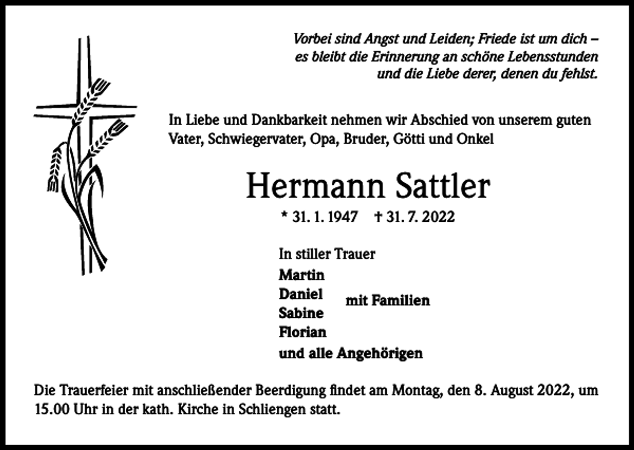 <p>Vorbei sind Angst und Leiden; Friede ist um dich –<br />es bleibt die Erinnerung an schöne Lebensstunden<br />und die Liebe derer, denen du fehlst.</p><p>In Liebe und Dankbarkeit nehmen wir Abschied von unserem guten<br />Vater, Schwiegervater, Opa, Bruder, Götti und Onkel</p><p>Hermann Sattler<br />* 31. 1. 1947</p><p>† 31. 7. 2022</p><p>In stiller Trauer<br />Martin<br />Daniel mit Familien<br />Sabine<br />Florian<br />und alle Angehörigen<br />Die Trauerfeier mit anschließender Beerdigung findet am Montag, den 8. August 2022, um<br />15.00 Uhr in der kath. Kirche in Schliengen statt.</p>