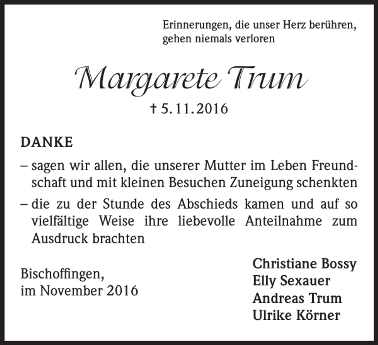 <p>Erinnerungen, die unser Herz berühren,<br />gehen niemals verloren</p><p>Margarete Trum<br />= 5. 11. 2016<br />DANKE<br />– sagen wir allen, die unserer Mutter im Leben Freundschaft und mit kleinen Besuchen Zuneigung schenkten<br />– die zu der Stunde des Abschieds kamen und auf so<br />vielfältige Weise ihre liebevolle Anteilnahme zum<br />Ausdruck brachten<br />Bischoffingen,<br />im November 2016</p><p>Christiane Bossy<br />Elly Sexauer<br />Andreas Trum<br />Ulrike Körner</p>