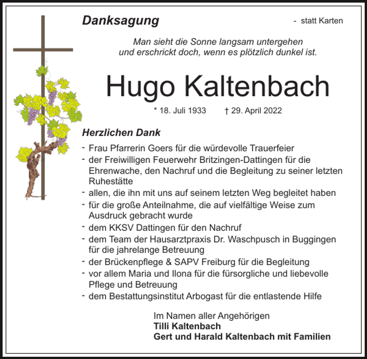 <p>Danksagung</p><p>- statt Karten</p><p>Man sieht die Sonne langsam untergehen<br />und erschrickt doch, wenn es plötzlich dunkel ist.</p><p>Hugo Kaltenbach<br />* 18. Juli 1933</p><p>† 29. April 2022</p><p>Herzlichen Dank<br />- Frau Pfarrerin Goers für die würdevolle Trauerfeier<br />- der Freiwilligen Feuerwehr Britzingen-Dattingen für die<br />Ehrenwache, den Nachruf und die Begleitung zu seiner letzten<br />Ruhestätte<br />- allen, die ihn mit uns auf seinem letzten Weg begleitet haben<br />- für die große Anteilnahme, die auf vielfältige Weise zum<br />Ausdruck gebracht wurde<br />- dem KKSV Dattingen für den Nachruf<br />- dem Team der Hausarztpraxis Dr. Waschpusch in Buggingen<br />für die jahrelange Betreuung<br />- der Brückenpflege &amp; SAPV Freiburg für die Begleitung<br />- vor allem Maria und Ilona für die fürsorgliche und liebevolle<br />Pflege und Betreuung<br />- dem Bestattungsinstitut Arbogast für die entlastende Hilfe<br />Im Namen aller Angehörigen<br />Tilli Kaltenbach<br />Gert und Harald Kaltenbach mit Familien</p>